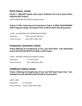 #TATA Projects Limited
Project-1 :1X80 MW Captive power plant, Hindustan Zinc Ltd at Zawar Mines,
Rajasthan(EPC Project).
CLIENT: HINDUSTAN ZINC LIMITED (Vedanta Group)
Project-2 :LPGas Processing and Compression Project at ONGC RAJAHMUNDRY
ASSET, Nagaram village, East Godavari Dist, AndhraPradesh.(Turnkey project).
CLIENT: Oil & NATURAL GAS CORPARATION LTD(ONGC)
Designation : Officer-Accounts & Finance.
Tenure of service : April ,2007 to May ,2011
# Progressive Construction Limited
Project-Widening & Strengthening of four Lane Road Work Pune-Hyderabad
Section NH 9 KM 493.000 TO 524.000as a BOTProject.
CLIENT: NATIONAL HIGHWAY AUTHORITY OF INDIA.
Designation : Accounts Officer
Tenure of Service : April, 2004 to Mar ,2007.
# Madhucon Projects Limited
Project- Widening & Strengthening of Four lane NH5 Road Project from Tuni-
Anakaplli FromKM 300.000 toKM 359.200 onTurnkey Basis.
CLIENT : GMR
Designation : Sr. Accountant
Tenure of Service : January, 2001 to Mar, 2004.
 