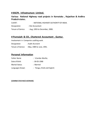 # BSCPL Infrastructure Limited.
Various National Highway road projects in Karnataka , Rajasthan & Andhra
Pradeshstates.
CLIENT: : NATIONAL HIGHWAY AUTHORITY OF INDIA.
Designation : Site Accountant
Tenure of Service : Aug, 1993 to December, 2000.
# Punnaiah & CO., Chartered Accountant , Guntur.
Involvement in Companies auditing work.
Designation : Audit Assistant
Tenure of Service : May, 1989 to June, 1991.
Personal Information
Father Name : S.Samba Murthy
Date of Birth : 04-05-1968
Marital Status : Married
Languages Known : Telugu, Hindi and English
(SAMBA SIVA RAO.SEERAM)
 