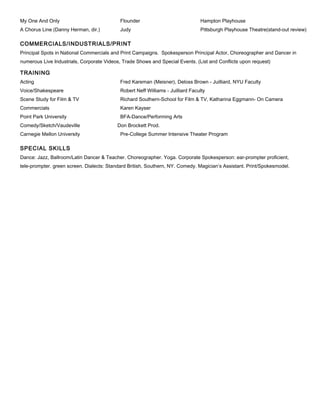 My One And Only Flounder Hampton Playhouse
A Chorus Line (Danny Herman, dir.) Judy Pittsburgh Playhouse Theatre(stand-out review)
COMMERCIALS/INDUSTRIALS/PRINT
Principal Spots in National Commercials and Print Campaigns. Spokesperson Principal Actor, Choreographer and Dancer in
numerous Live Industrials, Corporate Videos, Trade Shows and Special Events. (List and Conflicts upon request)
TRAINING
Acting Fred Kareman (Meisner), Deloss Brown - Juilliard, NYU Faculty
Voice/Shakespeare Robert Neff Williams - Juilliard Faculty
Scene Study for Film & TV Richard Southern-School for Film & TV, Katharina Eggmann- On Camera
Commercials Karen Kayser
Point Park University BFA-Dance/Performing Arts
Comedy/Sketch/Vaudeville Don Brockett Prod.
Carnegie Mellon University Pre-College Summer Intensive Theater Program
SPECIAL SKILLS
Dance: Jazz, Ballroom/Latin Dancer & Teacher. Choreographer. Yoga. Corporate Spokesperson: ear-prompter proficient,
tele-prompter. green screen. Dialects: Standard British, Southern, NY. Comedy. Magician’s Assistant. Print/Spokesmodel.
 