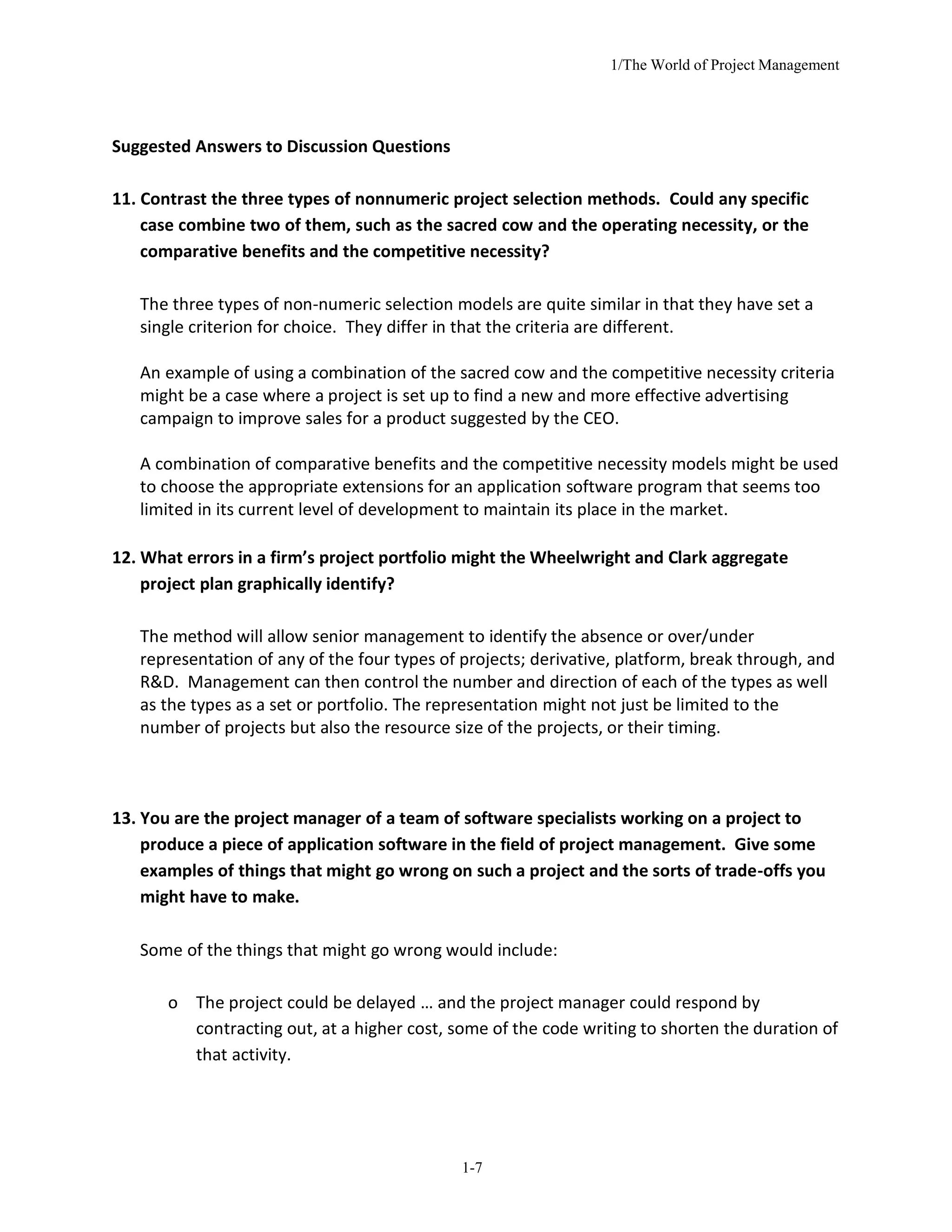 1/The World of Project Management
1-7
Suggested Answers to Discussion Questions
11. Contrast the three types of nonnumeric project selection methods. Could any specific
case combine two of them, such as the sacred cow and the operating necessity, or the
comparative benefits and the competitive necessity?
The three types of non-numeric selection models are quite similar in that they have set a
single criterion for choice. They differ in that the criteria are different.
An example of using a combination of the sacred cow and the competitive necessity criteria
might be a case where a project is set up to find a new and more effective advertising
campaign to improve sales for a product suggested by the CEO.
A combination of comparative benefits and the competitive necessity models might be used
to choose the appropriate extensions for an application software program that seems too
limited in its current level of development to maintain its place in the market.
12. What errors in a firm’s project portfolio might the Wheelwright and Clark aggregate
project plan graphically identify?
The method will allow senior management to identify the absence or over/under
representation of any of the four types of projects; derivative, platform, break through, and
R&D. Management can then control the number and direction of each of the types as well
as the types as a set or portfolio. The representation might not just be limited to the
number of projects but also the resource size of the projects, or their timing.
13. You are the project manager of a team of software specialists working on a project to
produce a piece of application software in the field of project management. Give some
examples of things that might go wrong on such a project and the sorts of trade-offs you
might have to make.
Some of the things that might go wrong would include:
o The project could be delayed … and the project manager could respond by
contracting out, at a higher cost, some of the code writing to shorten the duration of
that activity.
 