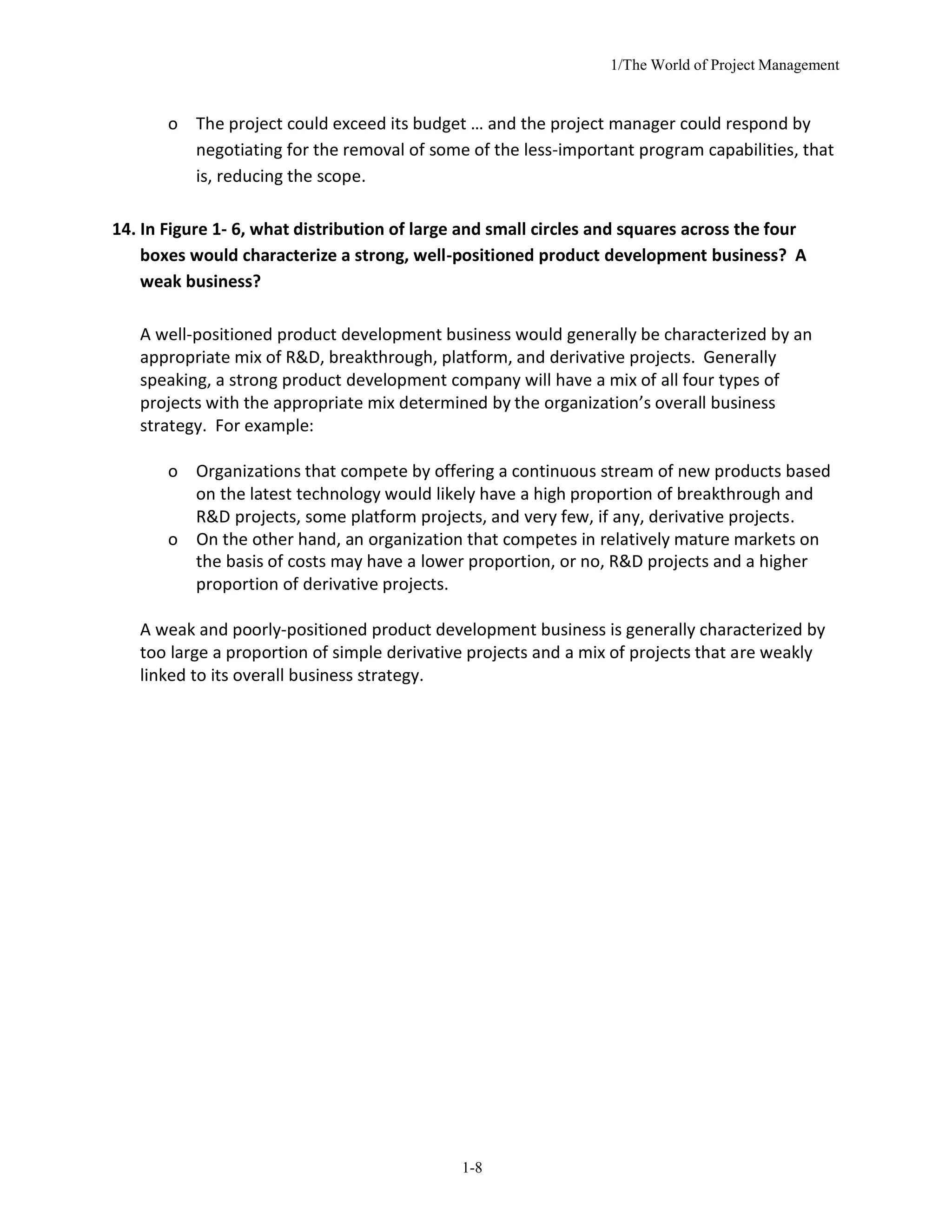 1/The World of Project Management
1-8
o The project could exceed its budget … and the project manager could respond by
negotiating for the removal of some of the less-important program capabilities, that
is, reducing the scope.
14. In Figure 1- 6, what distribution of large and small circles and squares across the four
boxes would characterize a strong, well-positioned product development business? A
weak business?
A well-positioned product development business would generally be characterized by an
appropriate mix of R&D, breakthrough, platform, and derivative projects. Generally
speaking, a strong product development company will have a mix of all four types of
projects with the appropriate mix determined by the organization’s overall business
strategy. For example:
o Organizations that compete by offering a continuous stream of new products based
on the latest technology would likely have a high proportion of breakthrough and
R&D projects, some platform projects, and very few, if any, derivative projects.
o On the other hand, an organization that competes in relatively mature markets on
the basis of costs may have a lower proportion, or no, R&D projects and a higher
proportion of derivative projects.
A weak and poorly-positioned product development business is generally characterized by
too large a proportion of simple derivative projects and a mix of projects that are weakly
linked to its overall business strategy.
 