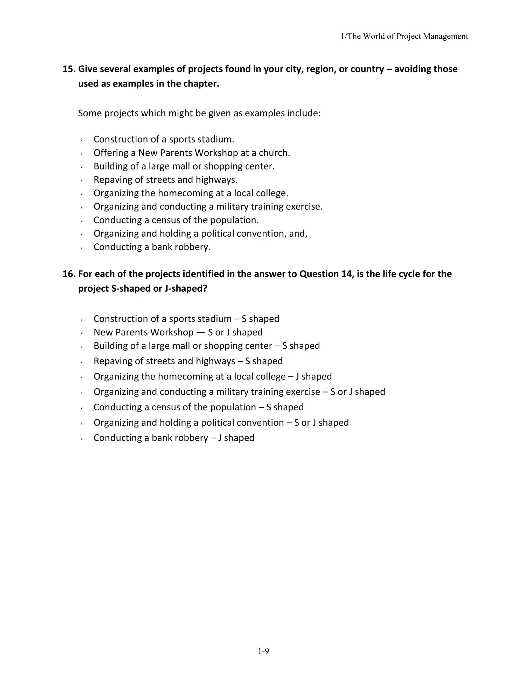1/The World of Project Management
1-9
15. Give several examples of projects found in your city, region, or country – avoiding those
used as examples in the chapter.
Some projects which might be given as examples include:
Construction of a sports stadium.
Offering a New Parents Workshop at a church.
Building of a large mall or shopping center.
Repaving of streets and highways.
Organizing the homecoming at a local college.
Organizing and conducting a military training exercise.
Conducting a census of the population.
Organizing and holding a political convention, and,
Conducting a bank robbery.
16. For each of the projects identified in the answer to Question 14, is the life cycle for the
project S-shaped or J-shaped?
Construction of a sports stadium – S shaped
New Parents Workshop — S or J shaped
Building of a large mall or shopping center – S shaped
Repaving of streets and highways – S shaped
Organizing the homecoming at a local college – J shaped
Organizing and conducting a military training exercise – S or J shaped
Conducting a census of the population – S shaped
Organizing and holding a political convention – S or J shaped
Conducting a bank robbery – J shaped
 