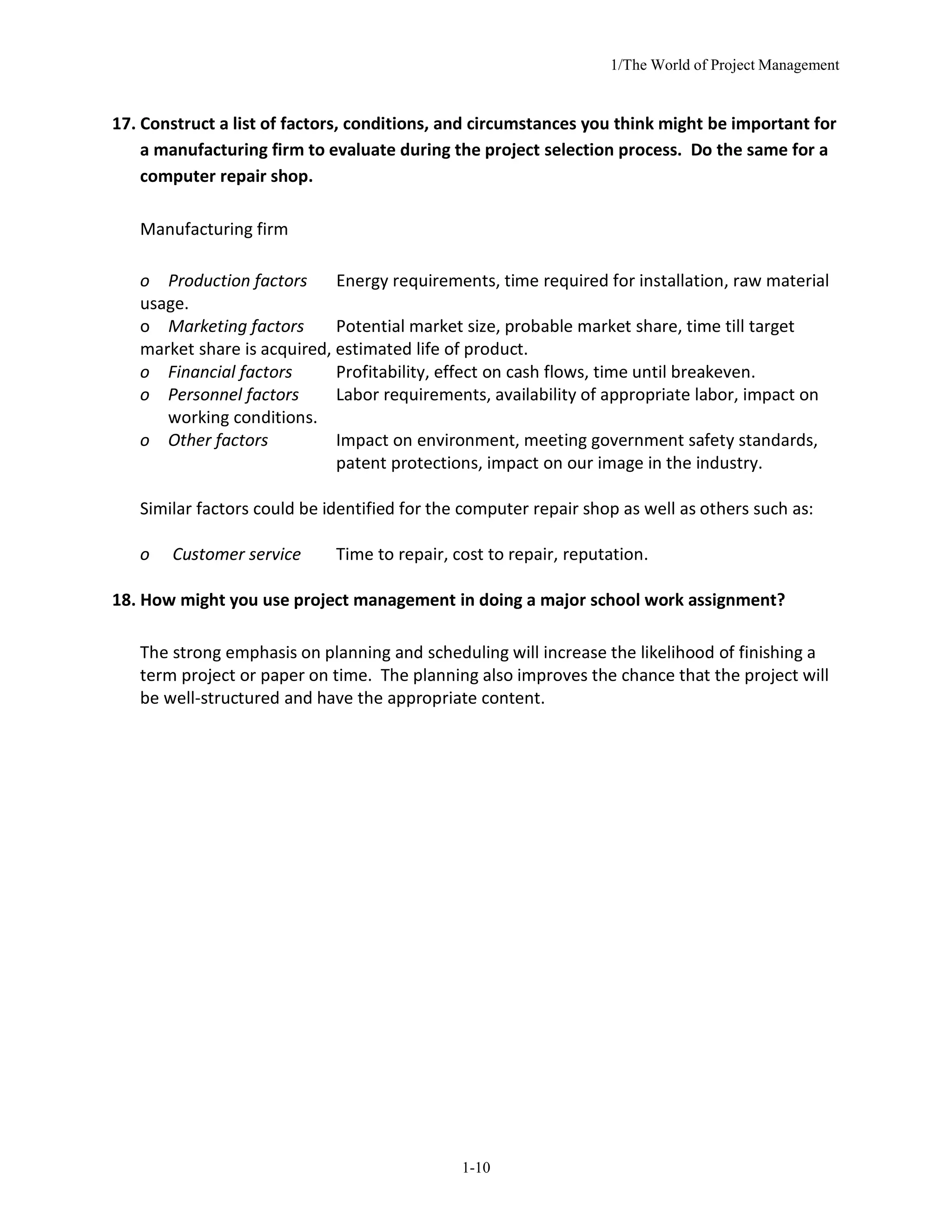 1/The World of Project Management
1-10
17. Construct a list of factors, conditions, and circumstances you think might be important for
a manufacturing firm to evaluate during the project selection process. Do the same for a
computer repair shop.
Manufacturing firm
o Production factors Energy requirements, time required for installation, raw material
usage.
o Marketing factors Potential market size, probable market share, time till target
market share is acquired, estimated life of product.
o Financial factors Profitability, effect on cash flows, time until breakeven.
o Personnel factors Labor requirements, availability of appropriate labor, impact on
working conditions.
o Other factors Impact on environment, meeting government safety standards,
patent protections, impact on our image in the industry.
Similar factors could be identified for the computer repair shop as well as others such as:
o Customer service Time to repair, cost to repair, reputation.
18. How might you use project management in doing a major school work assignment?
The strong emphasis on planning and scheduling will increase the likelihood of finishing a
term project or paper on time. The planning also improves the chance that the project will
be well-structured and have the appropriate content.
 