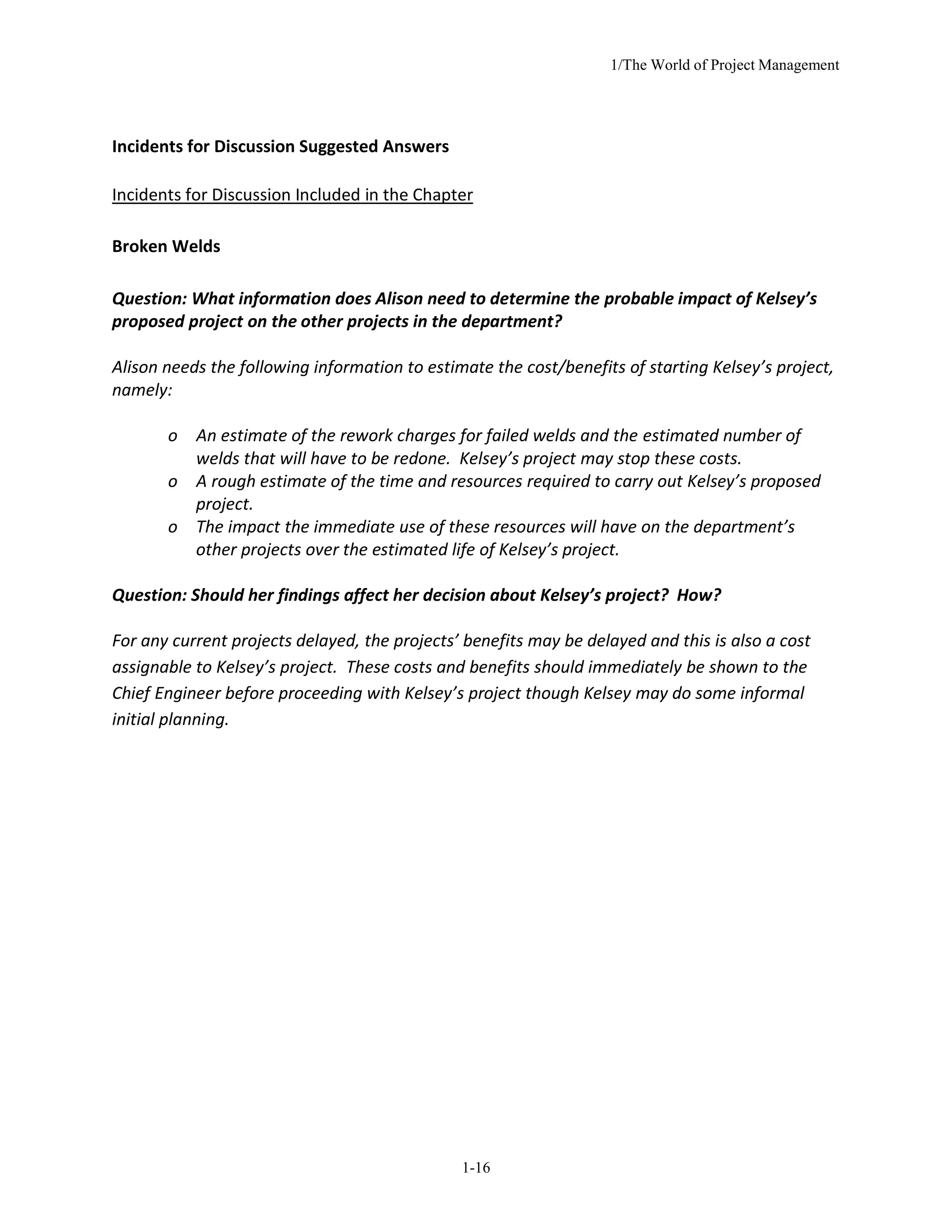 1/The World of Project Management
1-16
Incidents for Discussion Suggested Answers
Incidents for Discussion Included in the Chapter
Broken Welds
Question: What information does Alison need to determine the probable impact of Kelsey’s
proposed project on the other projects in the department?
Alison needs the following information to estimate the cost/benefits of starting Kelsey’s project,
namely:
o An estimate of the rework charges for failed welds and the estimated number of
welds that will have to be redone. Kelsey’s project may stop these costs.
o A rough estimate of the time and resources required to carry out Kelsey’s proposed
project.
o The impact the immediate use of these resources will have on the department’s
other projects over the estimated life of Kelsey’s project.
Question: Should her findings affect her decision about Kelsey’s project? How?
For any current projects delayed, the projects’ benefits may be delayed and this is also a cost
assignable to Kelsey’s project. These costs and benefits should immediately be shown to the
Chief Engineer before proceeding with Kelsey’s project though Kelsey may do some informal
initial planning.
 