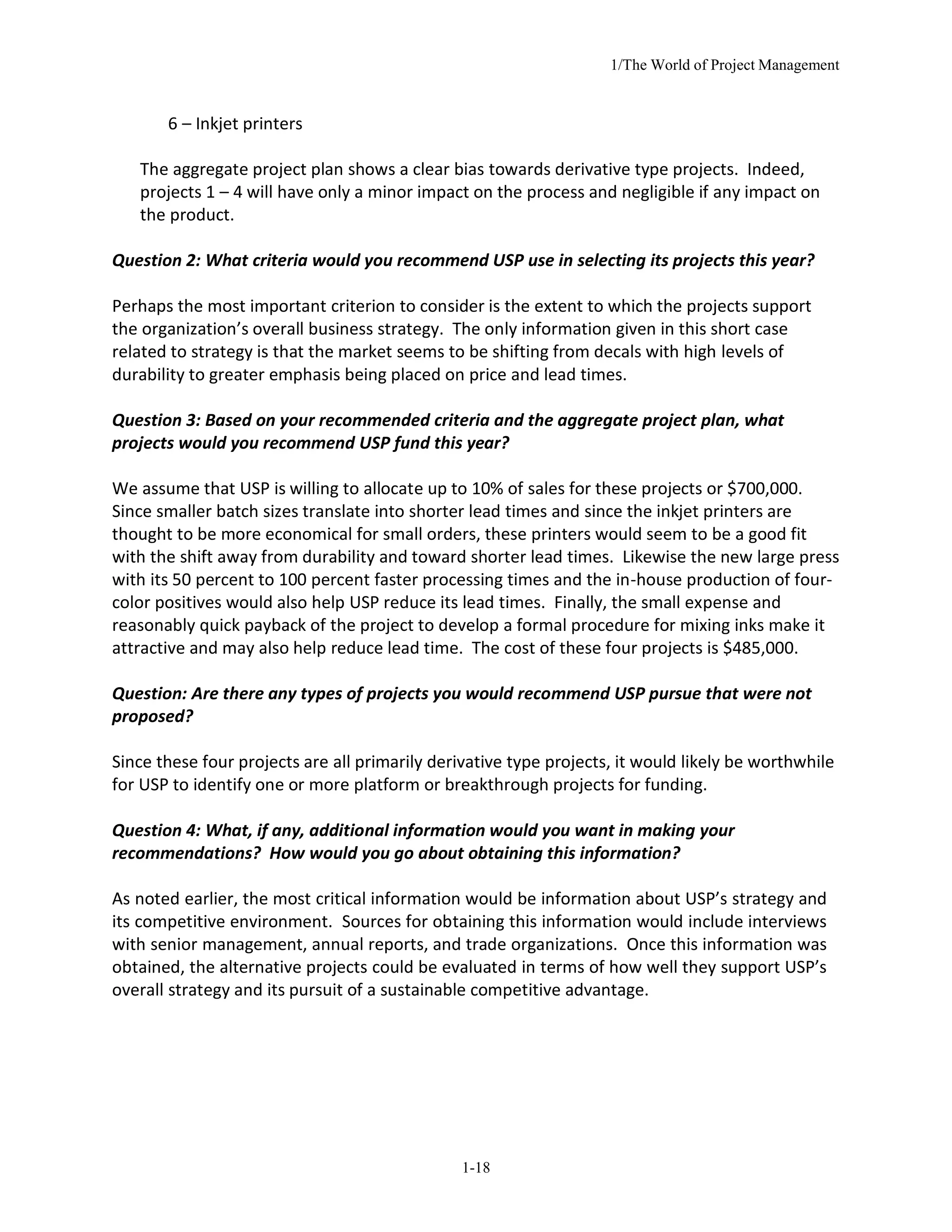 1/The World of Project Management
1-18
6 – Inkjet printers
The aggregate project plan shows a clear bias towards derivative type projects. Indeed,
projects 1 – 4 will have only a minor impact on the process and negligible if any impact on
the product.
Question 2: What criteria would you recommend USP use in selecting its projects this year?
Perhaps the most important criterion to consider is the extent to which the projects support
the organization’s overall business strategy. The only information given in this short case
related to strategy is that the market seems to be shifting from decals with high levels of
durability to greater emphasis being placed on price and lead times.
Question 3: Based on your recommended criteria and the aggregate project plan, what
projects would you recommend USP fund this year?
We assume that USP is willing to allocate up to 10% of sales for these projects or $700,000.
Since smaller batch sizes translate into shorter lead times and since the inkjet printers are
thought to be more economical for small orders, these printers would seem to be a good fit
with the shift away from durability and toward shorter lead times. Likewise the new large press
with its 50 percent to 100 percent faster processing times and the in-house production of four-
color positives would also help USP reduce its lead times. Finally, the small expense and
reasonably quick payback of the project to develop a formal procedure for mixing inks make it
attractive and may also help reduce lead time. The cost of these four projects is $485,000.
Question: Are there any types of projects you would recommend USP pursue that were not
proposed?
Since these four projects are all primarily derivative type projects, it would likely be worthwhile
for USP to identify one or more platform or breakthrough projects for funding.
Question 4: What, if any, additional information would you want in making your
recommendations? How would you go about obtaining this information?
As noted earlier, the most critical information would be information about USP’s strategy and
its competitive environment. Sources for obtaining this information would include interviews
with senior management, annual reports, and trade organizations. Once this information was
obtained, the alternative projects could be evaluated in terms of how well they support USP’s
overall strategy and its pursuit of a sustainable competitive advantage.
 