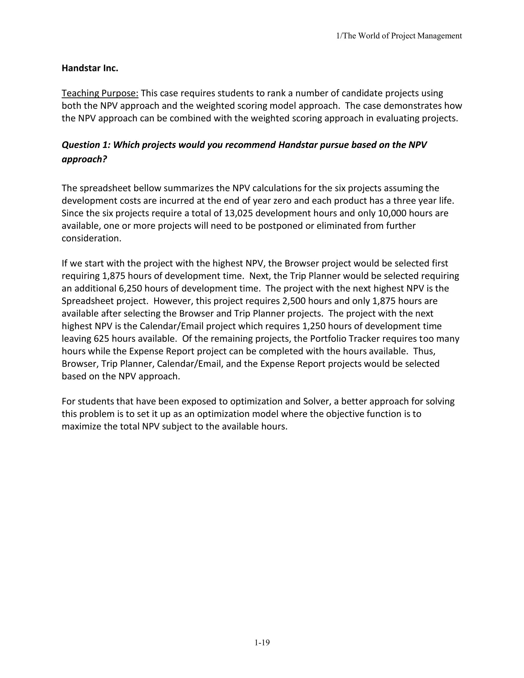 1/The World of Project Management
1-19
Handstar Inc.
Teaching Purpose: This case requires students to rank a number of candidate projects using
both the NPV approach and the weighted scoring model approach. The case demonstrates how
the NPV approach can be combined with the weighted scoring approach in evaluating projects.
Question 1: Which projects would you recommend Handstar pursue based on the NPV
approach?
The spreadsheet bellow summarizes the NPV calculations for the six projects assuming the
development costs are incurred at the end of year zero and each product has a three year life.
Since the six projects require a total of 13,025 development hours and only 10,000 hours are
available, one or more projects will need to be postponed or eliminated from further
consideration.
If we start with the project with the highest NPV, the Browser project would be selected first
requiring 1,875 hours of development time. Next, the Trip Planner would be selected requiring
an additional 6,250 hours of development time. The project with the next highest NPV is the
Spreadsheet project. However, this project requires 2,500 hours and only 1,875 hours are
available after selecting the Browser and Trip Planner projects. The project with the next
highest NPV is the Calendar/Email project which requires 1,250 hours of development time
leaving 625 hours available. Of the remaining projects, the Portfolio Tracker requires too many
hours while the Expense Report project can be completed with the hours available. Thus,
Browser, Trip Planner, Calendar/Email, and the Expense Report projects would be selected
based on the NPV approach.
For students that have been exposed to optimization and Solver, a better approach for solving
this problem is to set it up as an optimization model where the objective function is to
maximize the total NPV subject to the available hours.
 