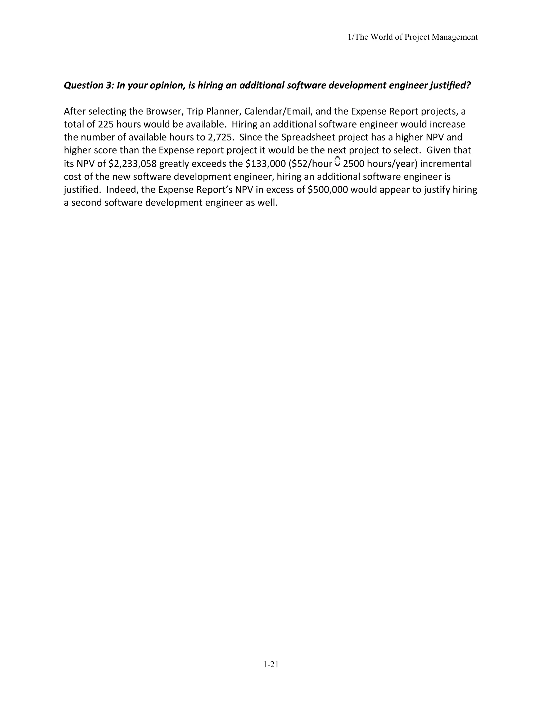 1/The World of Project Management
1-21
Question 3: In your opinion, is hiring an additional software development engineer justified?
After selecting the Browser, Trip Planner, Calendar/Email, and the Expense Report projects, a
total of 225 hours would be available. Hiring an additional software engineer would increase
the number of available hours to 2,725. Since the Spreadsheet project has a higher NPV and
higher score than the Expense report project it would be the next project to select. Given that
its NPV of $2,233,058 greatly exceeds the $133,000 ($52/hour 2500 hours/year) incremental
cost of the new software development engineer, hiring an additional software engineer is
justified. Indeed, the Expense Report’s NPV in excess of $500,000 would appear to justify hiring
a second software development engineer as well.
 