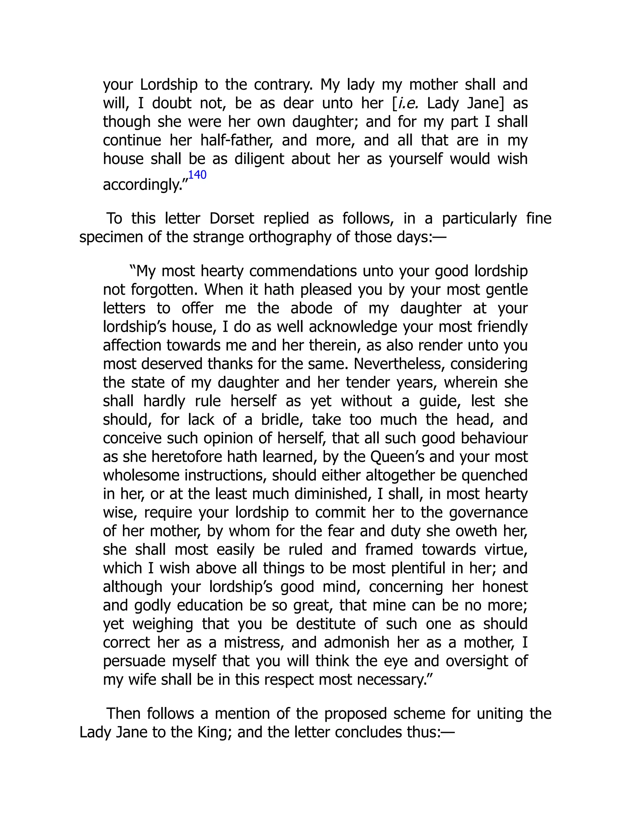 your Lordship to the contrary. My lady my mother shall and
will, I doubt not, be as dear unto her [i.e. Lady Jane] as
though she were her own daughter; and for my part I shall
continue her half-father, and more, and all that are in my
house shall be as diligent about her as yourself would wish
accordingly.”
140
To this letter Dorset replied as follows, in a particularly fine
specimen of the strange orthography of those days:—
“My most hearty commendations unto your good lordship
not forgotten. When it hath pleased you by your most gentle
letters to offer me the abode of my daughter at your
lordship’s house, I do as well acknowledge your most friendly
affection towards me and her therein, as also render unto you
most deserved thanks for the same. Nevertheless, considering
the state of my daughter and her tender years, wherein she
shall hardly rule herself as yet without a guide, lest she
should, for lack of a bridle, take too much the head, and
conceive such opinion of herself, that all such good behaviour
as she heretofore hath learned, by the Queen’s and your most
wholesome instructions, should either altogether be quenched
in her, or at the least much diminished, I shall, in most hearty
wise, require your lordship to commit her to the governance
of her mother, by whom for the fear and duty she oweth her,
she shall most easily be ruled and framed towards virtue,
which I wish above all things to be most plentiful in her; and
although your lordship’s good mind, concerning her honest
and godly education be so great, that mine can be no more;
yet weighing that you be destitute of such one as should
correct her as a mistress, and admonish her as a mother, I
persuade myself that you will think the eye and oversight of
my wife shall be in this respect most necessary.”
Then follows a mention of the proposed scheme for uniting the
Lady Jane to the King; and the letter concludes thus:—
 