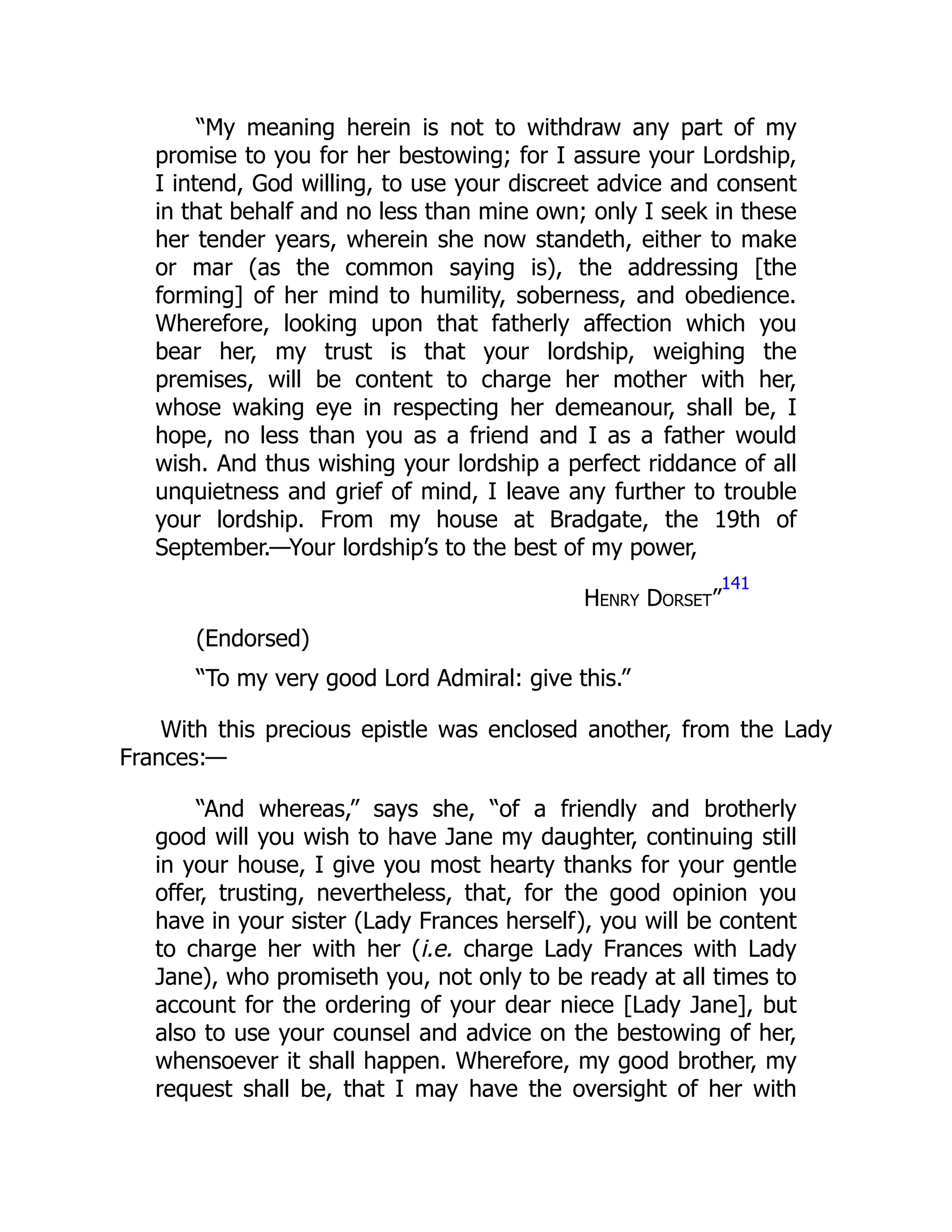 “My meaning herein is not to withdraw any part of my
promise to you for her bestowing; for I assure your Lordship,
I intend, God willing, to use your discreet advice and consent
in that behalf and no less than mine own; only I seek in these
her tender years, wherein she now standeth, either to make
or mar (as the common saying is), the addressing [the
forming] of her mind to humility, soberness, and obedience.
Wherefore, looking upon that fatherly affection which you
bear her, my trust is that your lordship, weighing the
premises, will be content to charge her mother with her,
whose waking eye in respecting her demeanour, shall be, I
hope, no less than you as a friend and I as a father would
wish. And thus wishing your lordship a perfect riddance of all
unquietness and grief of mind, I leave any further to trouble
your lordship. From my house at Bradgate, the 19th of
September.—Your lordship’s to the best of my power,
Henry Dorset”
141
(Endorsed)
“To my very good Lord Admiral: give this.”
With this precious epistle was enclosed another, from the Lady
Frances:—
“And whereas,” says she, “of a friendly and brotherly
good will you wish to have Jane my daughter, continuing still
in your house, I give you most hearty thanks for your gentle
offer, trusting, nevertheless, that, for the good opinion you
have in your sister (Lady Frances herself), you will be content
to charge her with her (i.e. charge Lady Frances with Lady
Jane), who promiseth you, not only to be ready at all times to
account for the ordering of your dear niece [Lady Jane], but
also to use your counsel and advice on the bestowing of her,
whensoever it shall happen. Wherefore, my good brother, my
request shall be, that I may have the oversight of her with
 