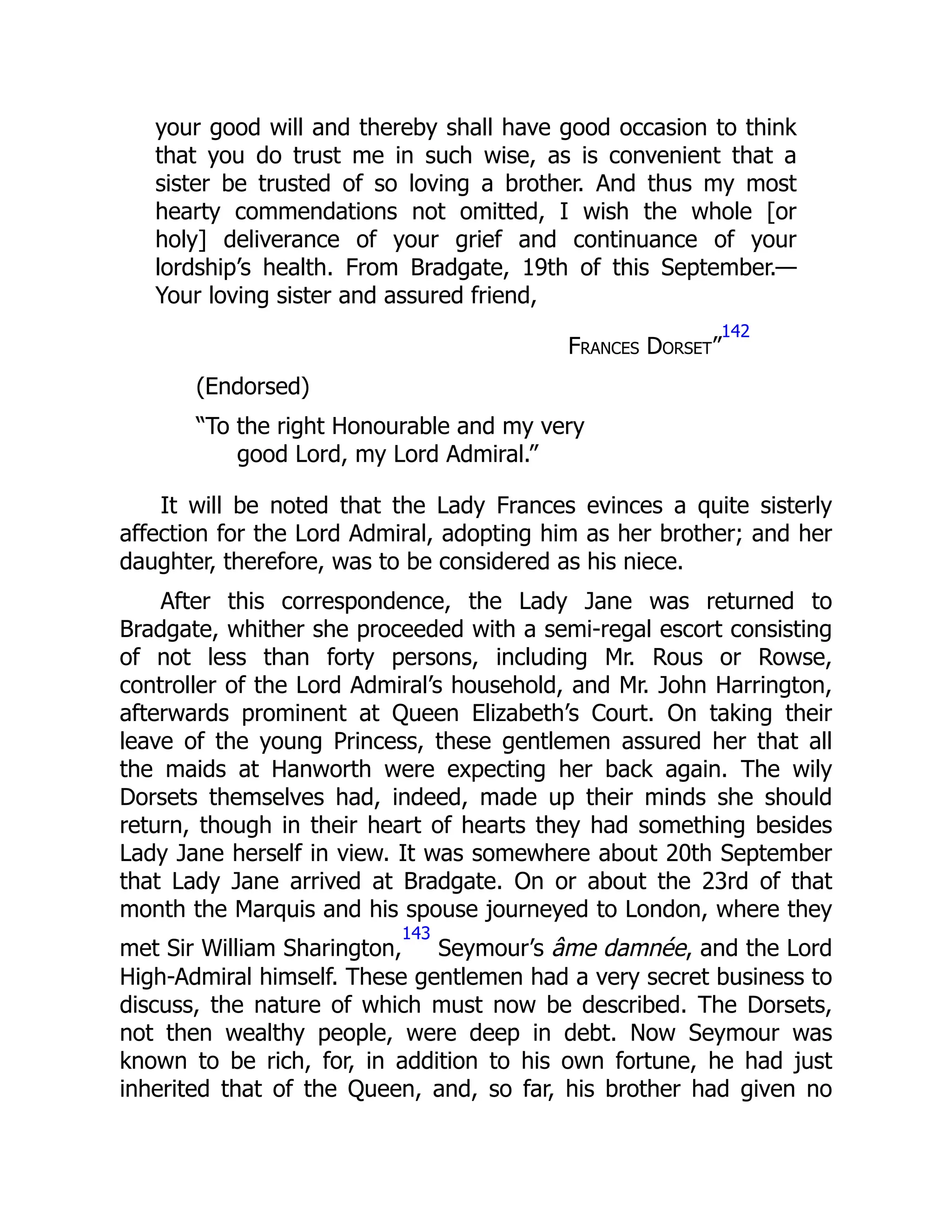 your good will and thereby shall have good occasion to think
that you do trust me in such wise, as is convenient that a
sister be trusted of so loving a brother. And thus my most
hearty commendations not omitted, I wish the whole [or
holy] deliverance of your grief and continuance of your
lordship’s health. From Bradgate, 19th of this September.—
Your loving sister and assured friend,
Frances Dorset”
142
(Endorsed)
“To the right Honourable and my very
good Lord, my Lord Admiral.”
It will be noted that the Lady Frances evinces a quite sisterly
affection for the Lord Admiral, adopting him as her brother; and her
daughter, therefore, was to be considered as his niece.
After this correspondence, the Lady Jane was returned to
Bradgate, whither she proceeded with a semi-regal escort consisting
of not less than forty persons, including Mr. Rous or Rowse,
controller of the Lord Admiral’s household, and Mr. John Harrington,
afterwards prominent at Queen Elizabeth’s Court. On taking their
leave of the young Princess, these gentlemen assured her that all
the maids at Hanworth were expecting her back again. The wily
Dorsets themselves had, indeed, made up their minds she should
return, though in their heart of hearts they had something besides
Lady Jane herself in view. It was somewhere about 20th September
that Lady Jane arrived at Bradgate. On or about the 23rd of that
month the Marquis and his spouse journeyed to London, where they
met Sir William Sharington,
143
Seymour’s âme damnée, and the Lord
High-Admiral himself. These gentlemen had a very secret business to
discuss, the nature of which must now be described. The Dorsets,
not then wealthy people, were deep in debt. Now Seymour was
known to be rich, for, in addition to his own fortune, he had just
inherited that of the Queen, and, so far, his brother had given no
 