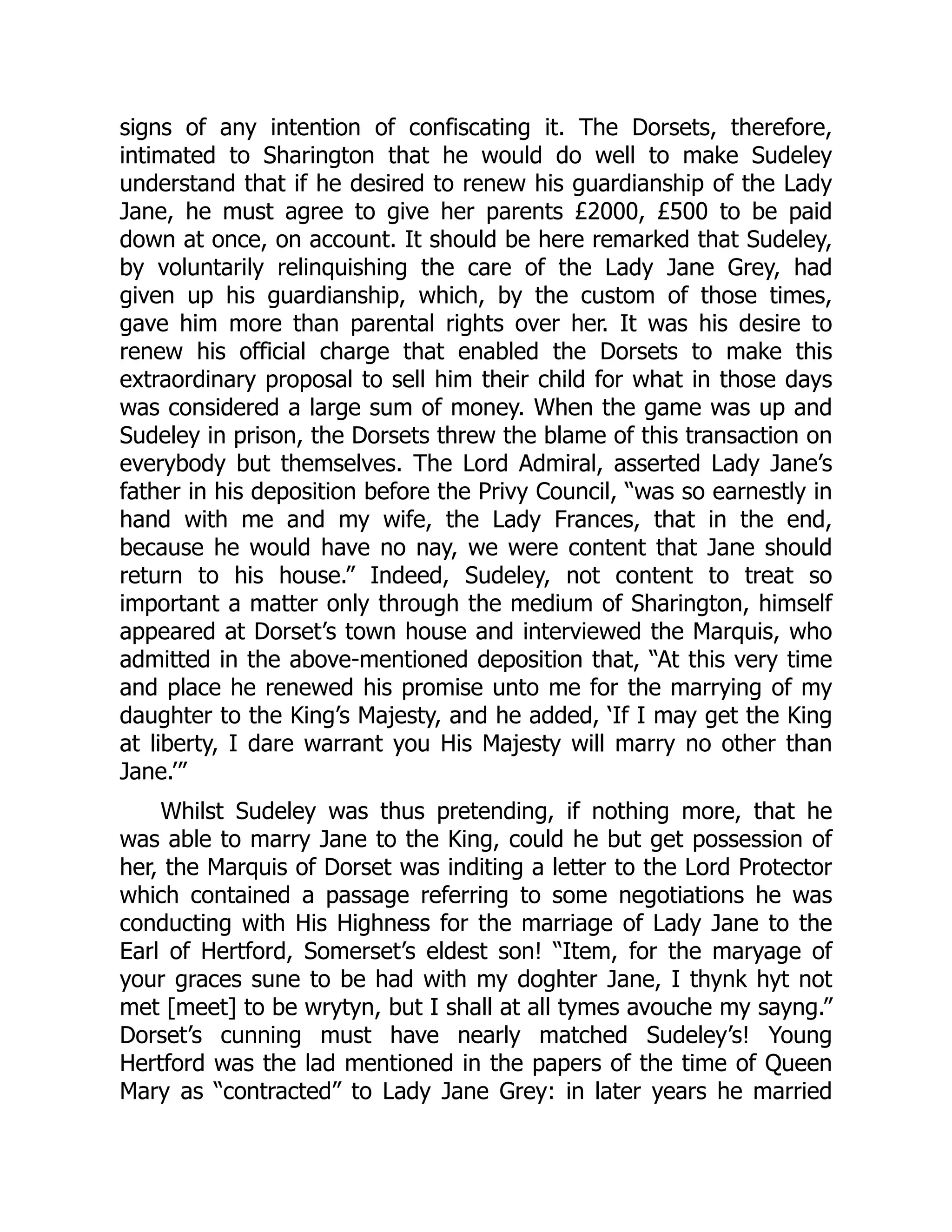 signs of any intention of confiscating it. The Dorsets, therefore,
intimated to Sharington that he would do well to make Sudeley
understand that if he desired to renew his guardianship of the Lady
Jane, he must agree to give her parents £2000, £500 to be paid
down at once, on account. It should be here remarked that Sudeley,
by voluntarily relinquishing the care of the Lady Jane Grey, had
given up his guardianship, which, by the custom of those times,
gave him more than parental rights over her. It was his desire to
renew his official charge that enabled the Dorsets to make this
extraordinary proposal to sell him their child for what in those days
was considered a large sum of money. When the game was up and
Sudeley in prison, the Dorsets threw the blame of this transaction on
everybody but themselves. The Lord Admiral, asserted Lady Jane’s
father in his deposition before the Privy Council, “was so earnestly in
hand with me and my wife, the Lady Frances, that in the end,
because he would have no nay, we were content that Jane should
return to his house.” Indeed, Sudeley, not content to treat so
important a matter only through the medium of Sharington, himself
appeared at Dorset’s town house and interviewed the Marquis, who
admitted in the above-mentioned deposition that, “At this very time
and place he renewed his promise unto me for the marrying of my
daughter to the King’s Majesty, and he added, ‘If I may get the King
at liberty, I dare warrant you His Majesty will marry no other than
Jane.’”
Whilst Sudeley was thus pretending, if nothing more, that he
was able to marry Jane to the King, could he but get possession of
her, the Marquis of Dorset was inditing a letter to the Lord Protector
which contained a passage referring to some negotiations he was
conducting with His Highness for the marriage of Lady Jane to the
Earl of Hertford, Somerset’s eldest son! “Item, for the maryage of
your graces sune to be had with my doghter Jane, I thynk hyt not
met [meet] to be wrytyn, but I shall at all tymes avouche my sayng.”
Dorset’s cunning must have nearly matched Sudeley’s! Young
Hertford was the lad mentioned in the papers of the time of Queen
Mary as “contracted” to Lady Jane Grey: in later years he married
 