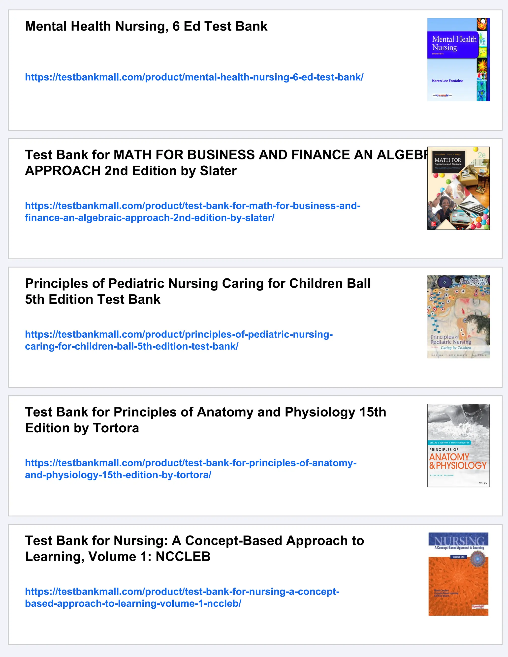 Mental Health Nursing, 6 Ed Test Bank
https://testbankmall.com/product/mental-health-nursing-6-ed-test-bank/
Test Bank for MATH FOR BUSINESS AND FINANCE AN ALGEBRAIC
APPROACH 2nd Edition by Slater
https://testbankmall.com/product/test-bank-for-math-for-business-and-
finance-an-algebraic-approach-2nd-edition-by-slater/
Principles of Pediatric Nursing Caring for Children Ball
5th Edition Test Bank
https://testbankmall.com/product/principles-of-pediatric-nursing-
caring-for-children-ball-5th-edition-test-bank/
Test Bank for Principles of Anatomy and Physiology 15th
Edition by Tortora
https://testbankmall.com/product/test-bank-for-principles-of-anatomy-
and-physiology-15th-edition-by-tortora/
Test Bank for Nursing: A Concept-Based Approach to
Learning, Volume 1: NCCLEB
https://testbankmall.com/product/test-bank-for-nursing-a-concept-
based-approach-to-learning-volume-1-nccleb/
 