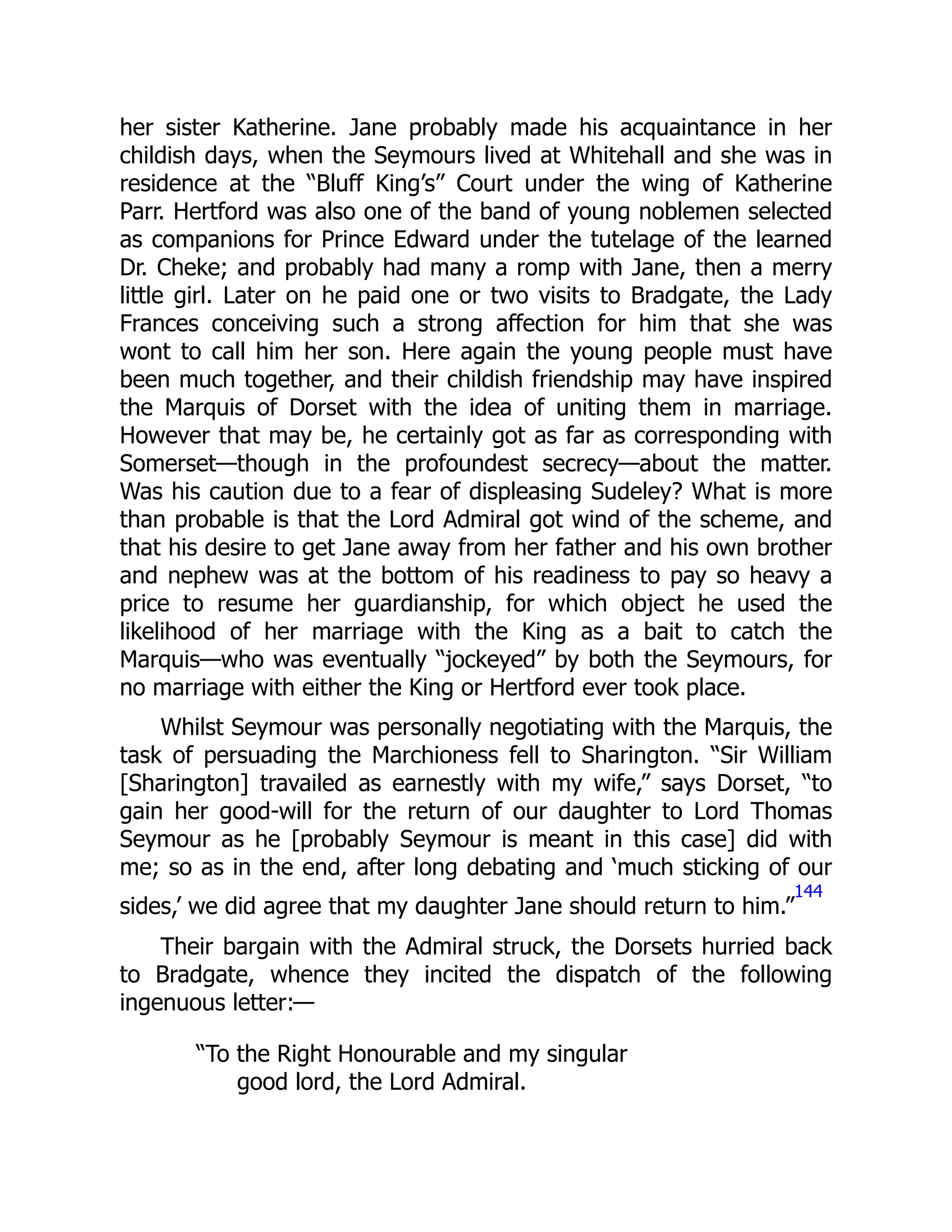 her sister Katherine. Jane probably made his acquaintance in her
childish days, when the Seymours lived at Whitehall and she was in
residence at the “Bluff King’s” Court under the wing of Katherine
Parr. Hertford was also one of the band of young noblemen selected
as companions for Prince Edward under the tutelage of the learned
Dr. Cheke; and probably had many a romp with Jane, then a merry
little girl. Later on he paid one or two visits to Bradgate, the Lady
Frances conceiving such a strong affection for him that she was
wont to call him her son. Here again the young people must have
been much together, and their childish friendship may have inspired
the Marquis of Dorset with the idea of uniting them in marriage.
However that may be, he certainly got as far as corresponding with
Somerset—though in the profoundest secrecy—about the matter.
Was his caution due to a fear of displeasing Sudeley? What is more
than probable is that the Lord Admiral got wind of the scheme, and
that his desire to get Jane away from her father and his own brother
and nephew was at the bottom of his readiness to pay so heavy a
price to resume her guardianship, for which object he used the
likelihood of her marriage with the King as a bait to catch the
Marquis—who was eventually “jockeyed” by both the Seymours, for
no marriage with either the King or Hertford ever took place.
Whilst Seymour was personally negotiating with the Marquis, the
task of persuading the Marchioness fell to Sharington. “Sir William
[Sharington] travailed as earnestly with my wife,” says Dorset, “to
gain her good-will for the return of our daughter to Lord Thomas
Seymour as he [probably Seymour is meant in this case] did with
me; so as in the end, after long debating and ‘much sticking of our
sides,’ we did agree that my daughter Jane should return to him.”
144
Their bargain with the Admiral struck, the Dorsets hurried back
to Bradgate, whence they incited the dispatch of the following
ingenuous letter:—
“To the Right Honourable and my singular
good lord, the Lord Admiral.
 