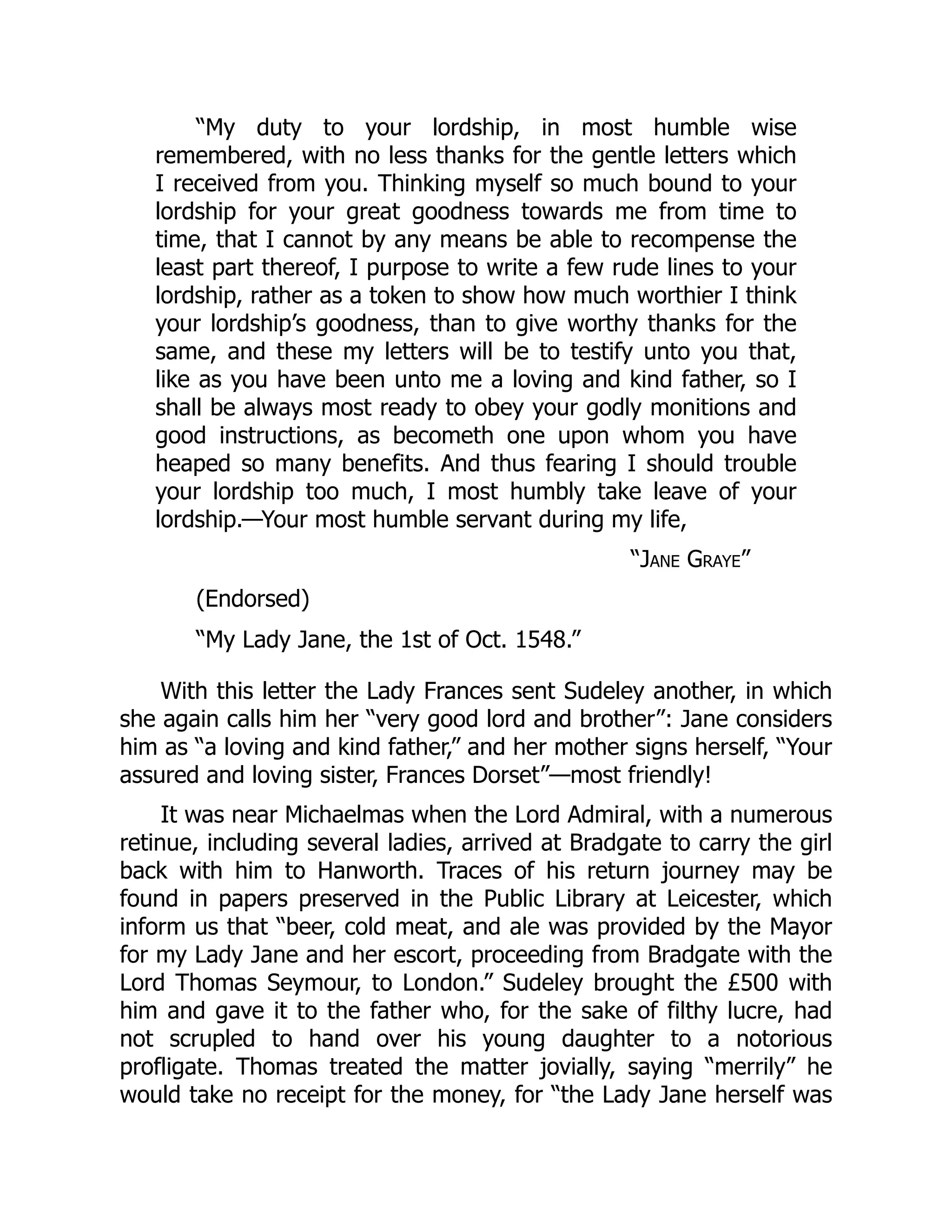 “My duty to your lordship, in most humble wise
remembered, with no less thanks for the gentle letters which
I received from you. Thinking myself so much bound to your
lordship for your great goodness towards me from time to
time, that I cannot by any means be able to recompense the
least part thereof, I purpose to write a few rude lines to your
lordship, rather as a token to show how much worthier I think
your lordship’s goodness, than to give worthy thanks for the
same, and these my letters will be to testify unto you that,
like as you have been unto me a loving and kind father, so I
shall be always most ready to obey your godly monitions and
good instructions, as becometh one upon whom you have
heaped so many benefits. And thus fearing I should trouble
your lordship too much, I most humbly take leave of your
lordship.—Your most humble servant during my life,
“Jane Graye”
(Endorsed)
“My Lady Jane, the 1st of Oct. 1548.”
With this letter the Lady Frances sent Sudeley another, in which
she again calls him her “very good lord and brother”: Jane considers
him as “a loving and kind father,” and her mother signs herself, “Your
assured and loving sister, Frances Dorset”—most friendly!
It was near Michaelmas when the Lord Admiral, with a numerous
retinue, including several ladies, arrived at Bradgate to carry the girl
back with him to Hanworth. Traces of his return journey may be
found in papers preserved in the Public Library at Leicester, which
inform us that “beer, cold meat, and ale was provided by the Mayor
for my Lady Jane and her escort, proceeding from Bradgate with the
Lord Thomas Seymour, to London.” Sudeley brought the £500 with
him and gave it to the father who, for the sake of filthy lucre, had
not scrupled to hand over his young daughter to a notorious
profligate. Thomas treated the matter jovially, saying “merrily” he
would take no receipt for the money, for “the Lady Jane herself was
 