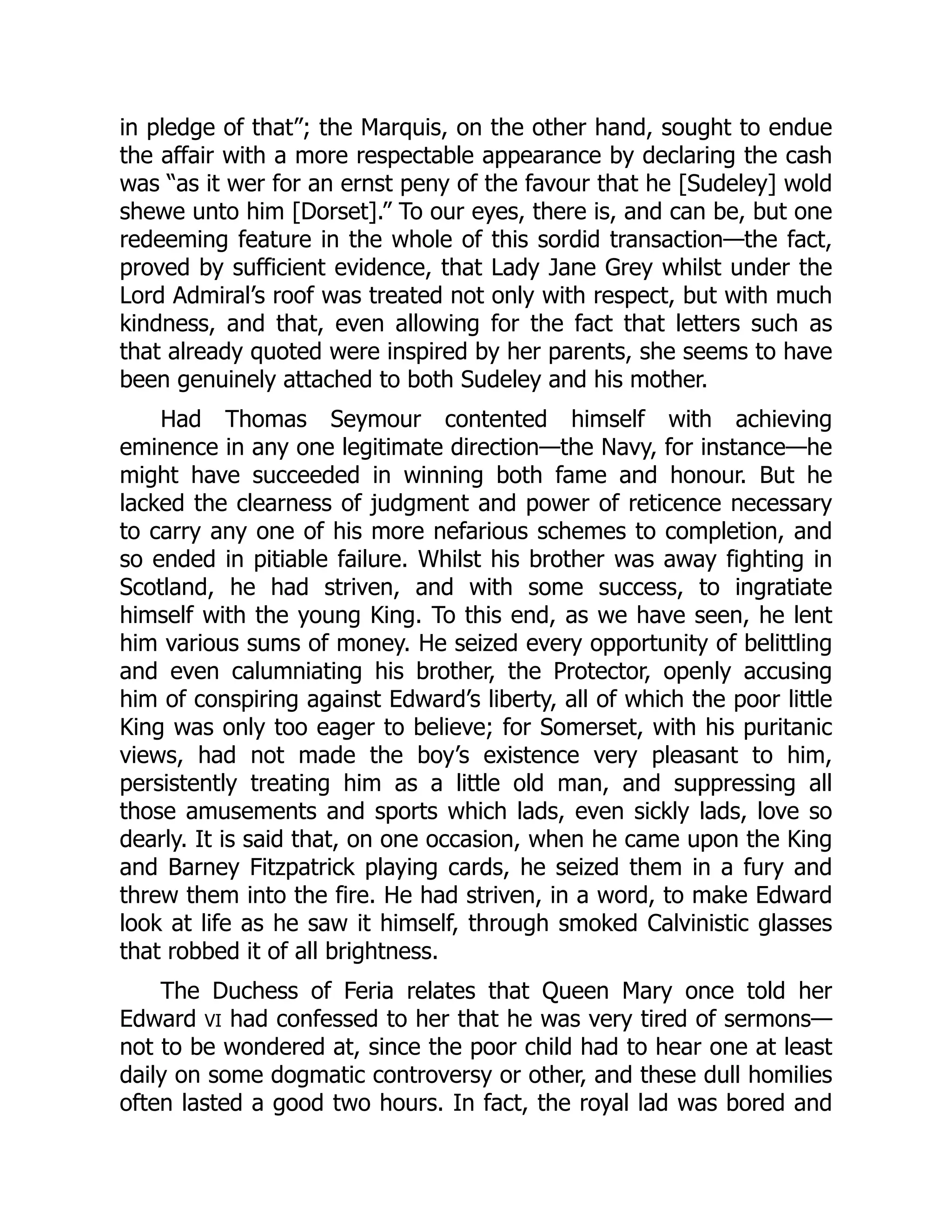 in pledge of that”; the Marquis, on the other hand, sought to endue
the affair with a more respectable appearance by declaring the cash
was “as it wer for an ernst peny of the favour that he [Sudeley] wold
shewe unto him [Dorset].” To our eyes, there is, and can be, but one
redeeming feature in the whole of this sordid transaction—the fact,
proved by sufficient evidence, that Lady Jane Grey whilst under the
Lord Admiral’s roof was treated not only with respect, but with much
kindness, and that, even allowing for the fact that letters such as
that already quoted were inspired by her parents, she seems to have
been genuinely attached to both Sudeley and his mother.
Had Thomas Seymour contented himself with achieving
eminence in any one legitimate direction—the Navy, for instance—he
might have succeeded in winning both fame and honour. But he
lacked the clearness of judgment and power of reticence necessary
to carry any one of his more nefarious schemes to completion, and
so ended in pitiable failure. Whilst his brother was away fighting in
Scotland, he had striven, and with some success, to ingratiate
himself with the young King. To this end, as we have seen, he lent
him various sums of money. He seized every opportunity of belittling
and even calumniating his brother, the Protector, openly accusing
him of conspiring against Edward’s liberty, all of which the poor little
King was only too eager to believe; for Somerset, with his puritanic
views, had not made the boy’s existence very pleasant to him,
persistently treating him as a little old man, and suppressing all
those amusements and sports which lads, even sickly lads, love so
dearly. It is said that, on one occasion, when he came upon the King
and Barney Fitzpatrick playing cards, he seized them in a fury and
threw them into the fire. He had striven, in a word, to make Edward
look at life as he saw it himself, through smoked Calvinistic glasses
that robbed it of all brightness.
The Duchess of Feria relates that Queen Mary once told her
Edward VI had confessed to her that he was very tired of sermons—
not to be wondered at, since the poor child had to hear one at least
daily on some dogmatic controversy or other, and these dull homilies
often lasted a good two hours. In fact, the royal lad was bored and
 