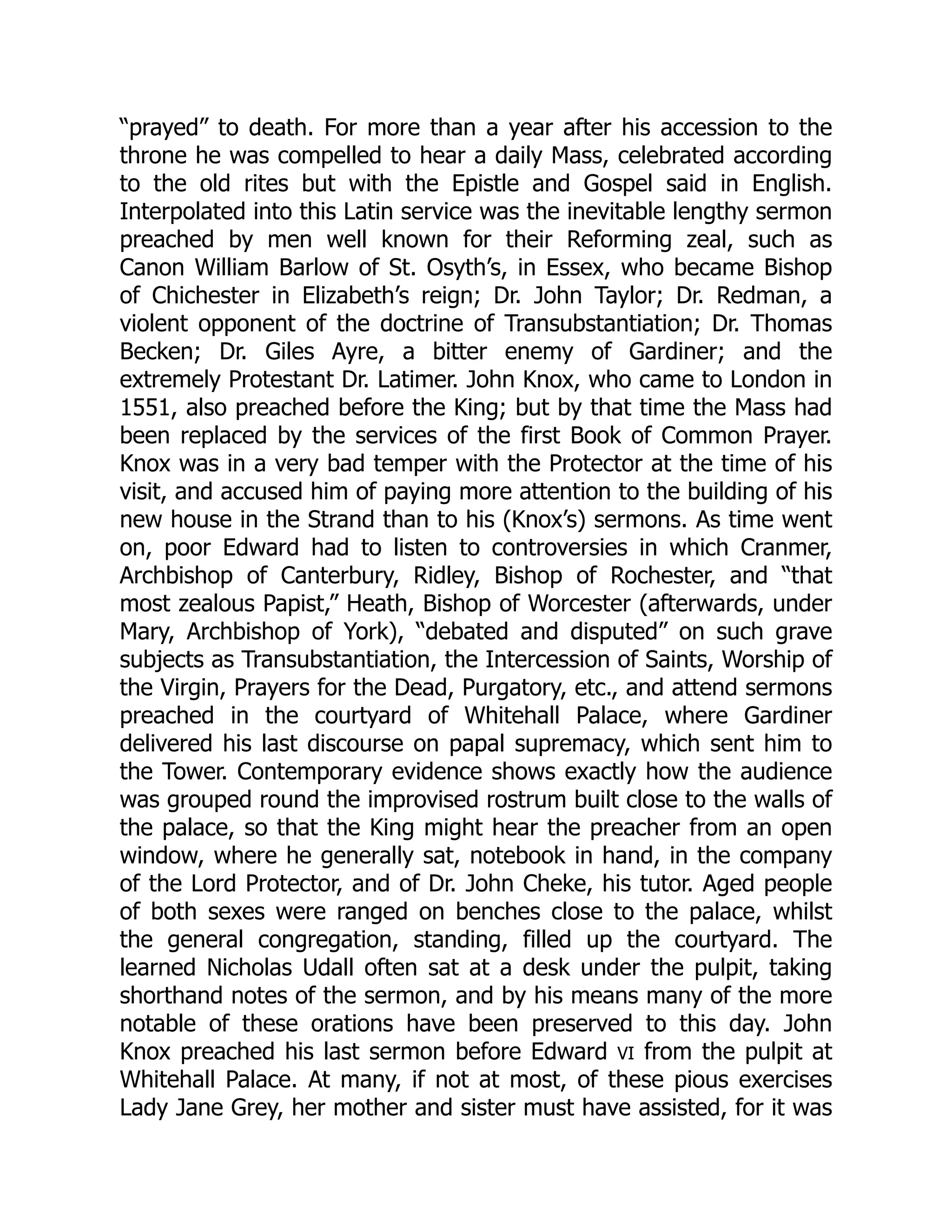 “prayed” to death. For more than a year after his accession to the
throne he was compelled to hear a daily Mass, celebrated according
to the old rites but with the Epistle and Gospel said in English.
Interpolated into this Latin service was the inevitable lengthy sermon
preached by men well known for their Reforming zeal, such as
Canon William Barlow of St. Osyth’s, in Essex, who became Bishop
of Chichester in Elizabeth’s reign; Dr. John Taylor; Dr. Redman, a
violent opponent of the doctrine of Transubstantiation; Dr. Thomas
Becken; Dr. Giles Ayre, a bitter enemy of Gardiner; and the
extremely Protestant Dr. Latimer. John Knox, who came to London in
1551, also preached before the King; but by that time the Mass had
been replaced by the services of the first Book of Common Prayer.
Knox was in a very bad temper with the Protector at the time of his
visit, and accused him of paying more attention to the building of his
new house in the Strand than to his (Knox’s) sermons. As time went
on, poor Edward had to listen to controversies in which Cranmer,
Archbishop of Canterbury, Ridley, Bishop of Rochester, and “that
most zealous Papist,” Heath, Bishop of Worcester (afterwards, under
Mary, Archbishop of York), “debated and disputed” on such grave
subjects as Transubstantiation, the Intercession of Saints, Worship of
the Virgin, Prayers for the Dead, Purgatory, etc., and attend sermons
preached in the courtyard of Whitehall Palace, where Gardiner
delivered his last discourse on papal supremacy, which sent him to
the Tower. Contemporary evidence shows exactly how the audience
was grouped round the improvised rostrum built close to the walls of
the palace, so that the King might hear the preacher from an open
window, where he generally sat, notebook in hand, in the company
of the Lord Protector, and of Dr. John Cheke, his tutor. Aged people
of both sexes were ranged on benches close to the palace, whilst
the general congregation, standing, filled up the courtyard. The
learned Nicholas Udall often sat at a desk under the pulpit, taking
shorthand notes of the sermon, and by his means many of the more
notable of these orations have been preserved to this day. John
Knox preached his last sermon before Edward VI from the pulpit at
Whitehall Palace. At many, if not at most, of these pious exercises
Lady Jane Grey, her mother and sister must have assisted, for it was
 