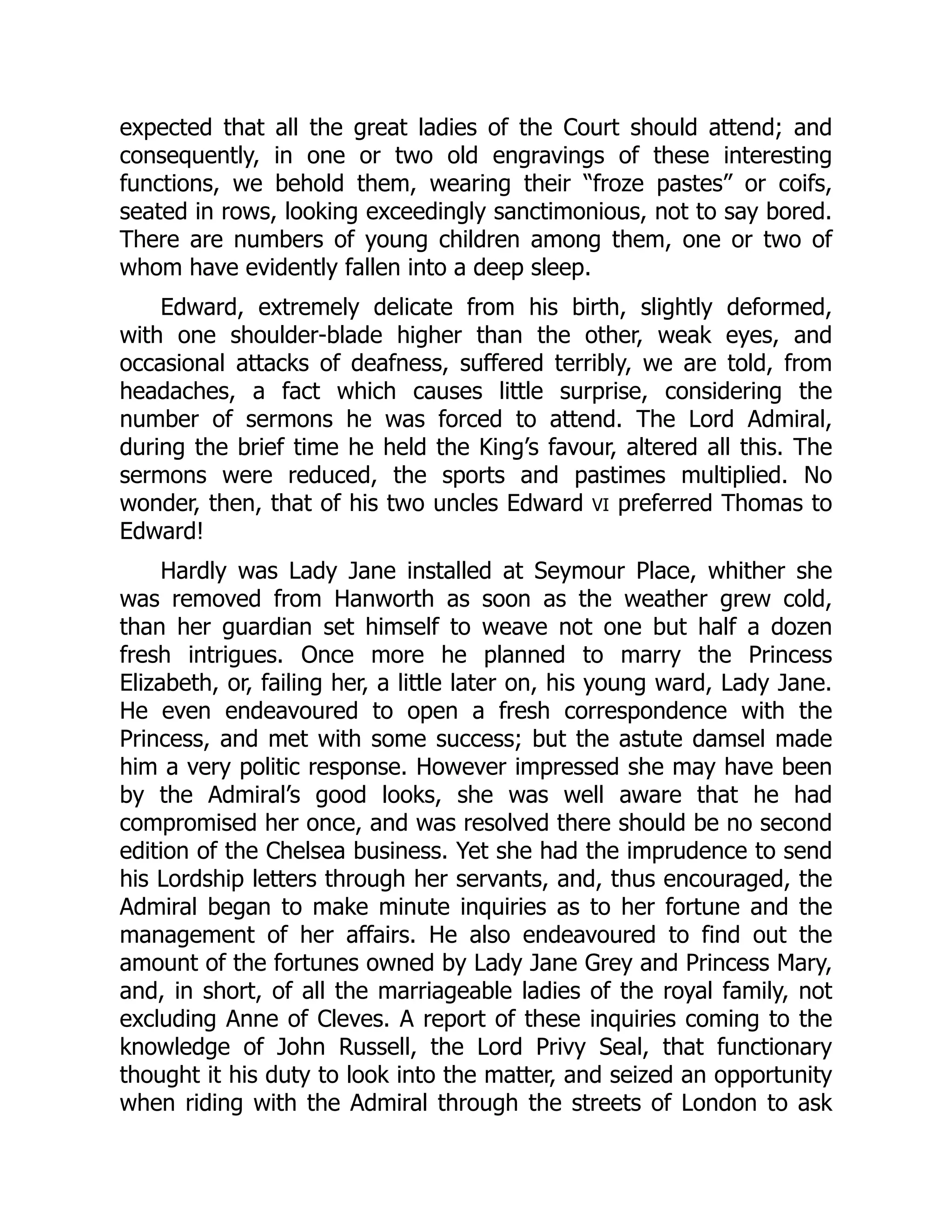 expected that all the great ladies of the Court should attend; and
consequently, in one or two old engravings of these interesting
functions, we behold them, wearing their “froze pastes” or coifs,
seated in rows, looking exceedingly sanctimonious, not to say bored.
There are numbers of young children among them, one or two of
whom have evidently fallen into a deep sleep.
Edward, extremely delicate from his birth, slightly deformed,
with one shoulder-blade higher than the other, weak eyes, and
occasional attacks of deafness, suffered terribly, we are told, from
headaches, a fact which causes little surprise, considering the
number of sermons he was forced to attend. The Lord Admiral,
during the brief time he held the King’s favour, altered all this. The
sermons were reduced, the sports and pastimes multiplied. No
wonder, then, that of his two uncles Edward VI preferred Thomas to
Edward!
Hardly was Lady Jane installed at Seymour Place, whither she
was removed from Hanworth as soon as the weather grew cold,
than her guardian set himself to weave not one but half a dozen
fresh intrigues. Once more he planned to marry the Princess
Elizabeth, or, failing her, a little later on, his young ward, Lady Jane.
He even endeavoured to open a fresh correspondence with the
Princess, and met with some success; but the astute damsel made
him a very politic response. However impressed she may have been
by the Admiral’s good looks, she was well aware that he had
compromised her once, and was resolved there should be no second
edition of the Chelsea business. Yet she had the imprudence to send
his Lordship letters through her servants, and, thus encouraged, the
Admiral began to make minute inquiries as to her fortune and the
management of her affairs. He also endeavoured to find out the
amount of the fortunes owned by Lady Jane Grey and Princess Mary,
and, in short, of all the marriageable ladies of the royal family, not
excluding Anne of Cleves. A report of these inquiries coming to the
knowledge of John Russell, the Lord Privy Seal, that functionary
thought it his duty to look into the matter, and seized an opportunity
when riding with the Admiral through the streets of London to ask
 