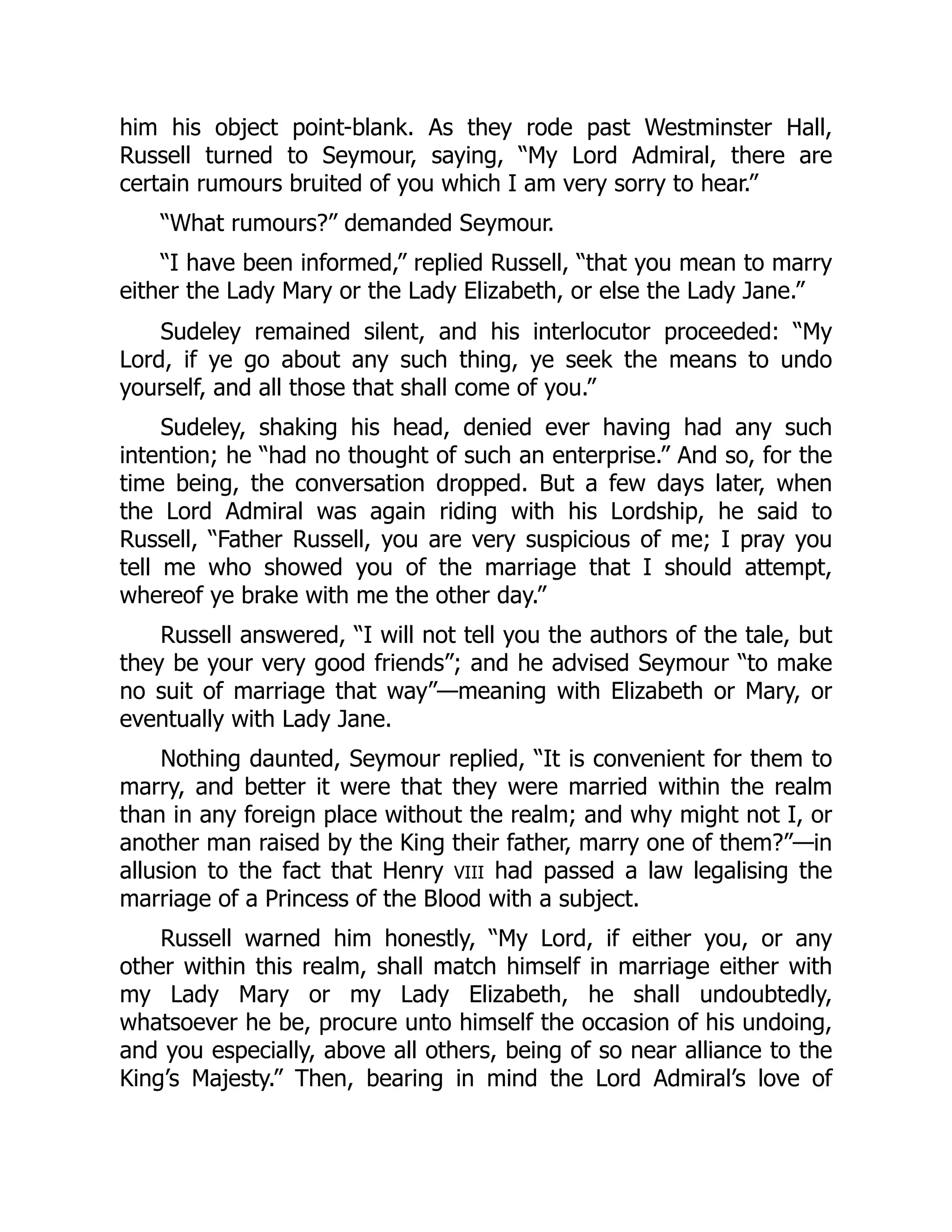 him his object point-blank. As they rode past Westminster Hall,
Russell turned to Seymour, saying, “My Lord Admiral, there are
certain rumours bruited of you which I am very sorry to hear.”
“What rumours?” demanded Seymour.
“I have been informed,” replied Russell, “that you mean to marry
either the Lady Mary or the Lady Elizabeth, or else the Lady Jane.”
Sudeley remained silent, and his interlocutor proceeded: “My
Lord, if ye go about any such thing, ye seek the means to undo
yourself, and all those that shall come of you.”
Sudeley, shaking his head, denied ever having had any such
intention; he “had no thought of such an enterprise.” And so, for the
time being, the conversation dropped. But a few days later, when
the Lord Admiral was again riding with his Lordship, he said to
Russell, “Father Russell, you are very suspicious of me; I pray you
tell me who showed you of the marriage that I should attempt,
whereof ye brake with me the other day.”
Russell answered, “I will not tell you the authors of the tale, but
they be your very good friends”; and he advised Seymour “to make
no suit of marriage that way”—meaning with Elizabeth or Mary, or
eventually with Lady Jane.
Nothing daunted, Seymour replied, “It is convenient for them to
marry, and better it were that they were married within the realm
than in any foreign place without the realm; and why might not I, or
another man raised by the King their father, marry one of them?”—in
allusion to the fact that Henry VIII had passed a law legalising the
marriage of a Princess of the Blood with a subject.
Russell warned him honestly, “My Lord, if either you, or any
other within this realm, shall match himself in marriage either with
my Lady Mary or my Lady Elizabeth, he shall undoubtedly,
whatsoever he be, procure unto himself the occasion of his undoing,
and you especially, above all others, being of so near alliance to the
King’s Majesty.” Then, bearing in mind the Lord Admiral’s love of
 