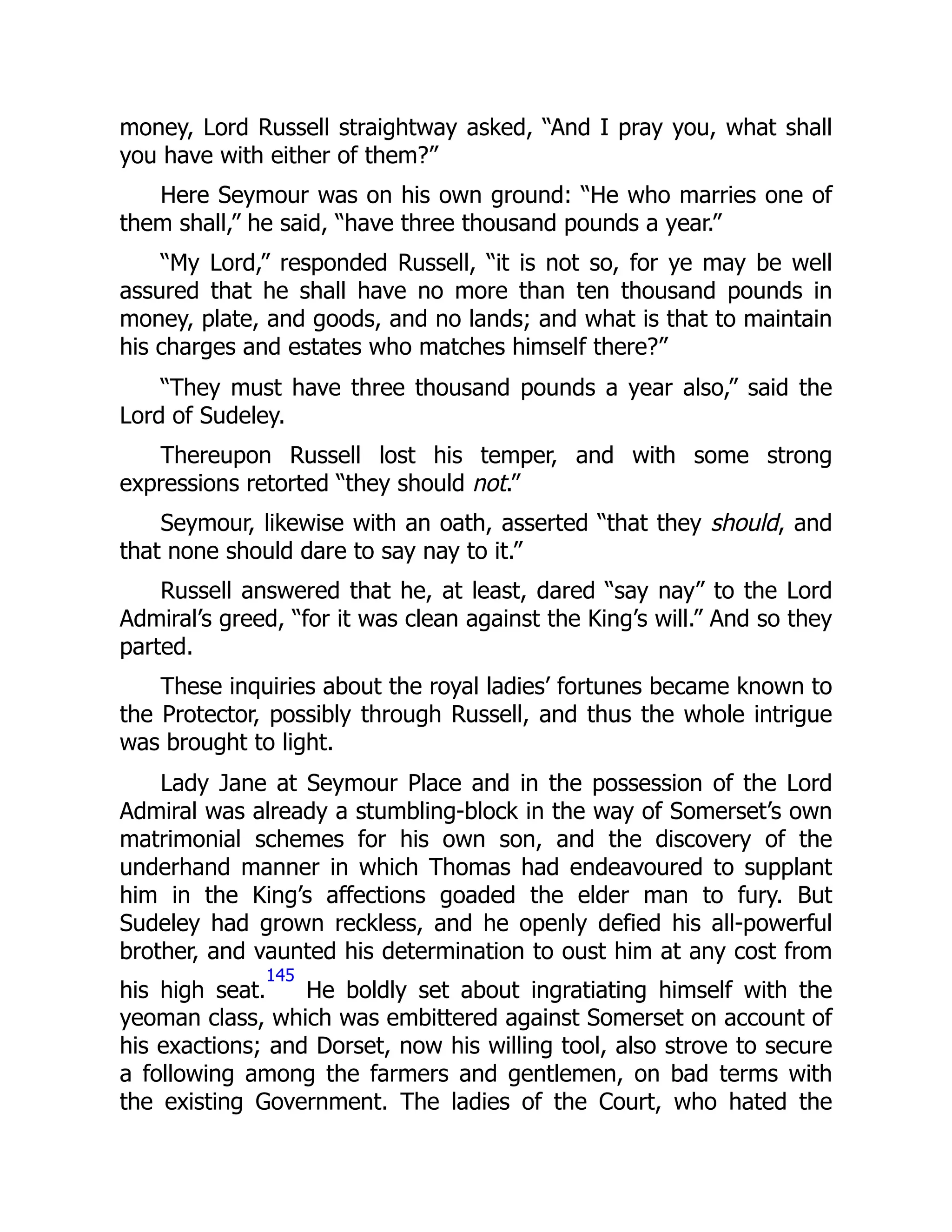 money, Lord Russell straightway asked, “And I pray you, what shall
you have with either of them?”
Here Seymour was on his own ground: “He who marries one of
them shall,” he said, “have three thousand pounds a year.”
“My Lord,” responded Russell, “it is not so, for ye may be well
assured that he shall have no more than ten thousand pounds in
money, plate, and goods, and no lands; and what is that to maintain
his charges and estates who matches himself there?”
“They must have three thousand pounds a year also,” said the
Lord of Sudeley.
Thereupon Russell lost his temper, and with some strong
expressions retorted “they should not.”
Seymour, likewise with an oath, asserted “that they should, and
that none should dare to say nay to it.”
Russell answered that he, at least, dared “say nay” to the Lord
Admiral’s greed, “for it was clean against the King’s will.” And so they
parted.
These inquiries about the royal ladies’ fortunes became known to
the Protector, possibly through Russell, and thus the whole intrigue
was brought to light.
Lady Jane at Seymour Place and in the possession of the Lord
Admiral was already a stumbling-block in the way of Somerset’s own
matrimonial schemes for his own son, and the discovery of the
underhand manner in which Thomas had endeavoured to supplant
him in the King’s affections goaded the elder man to fury. But
Sudeley had grown reckless, and he openly defied his all-powerful
brother, and vaunted his determination to oust him at any cost from
his high seat.
145
He boldly set about ingratiating himself with the
yeoman class, which was embittered against Somerset on account of
his exactions; and Dorset, now his willing tool, also strove to secure
a following among the farmers and gentlemen, on bad terms with
the existing Government. The ladies of the Court, who hated the
 