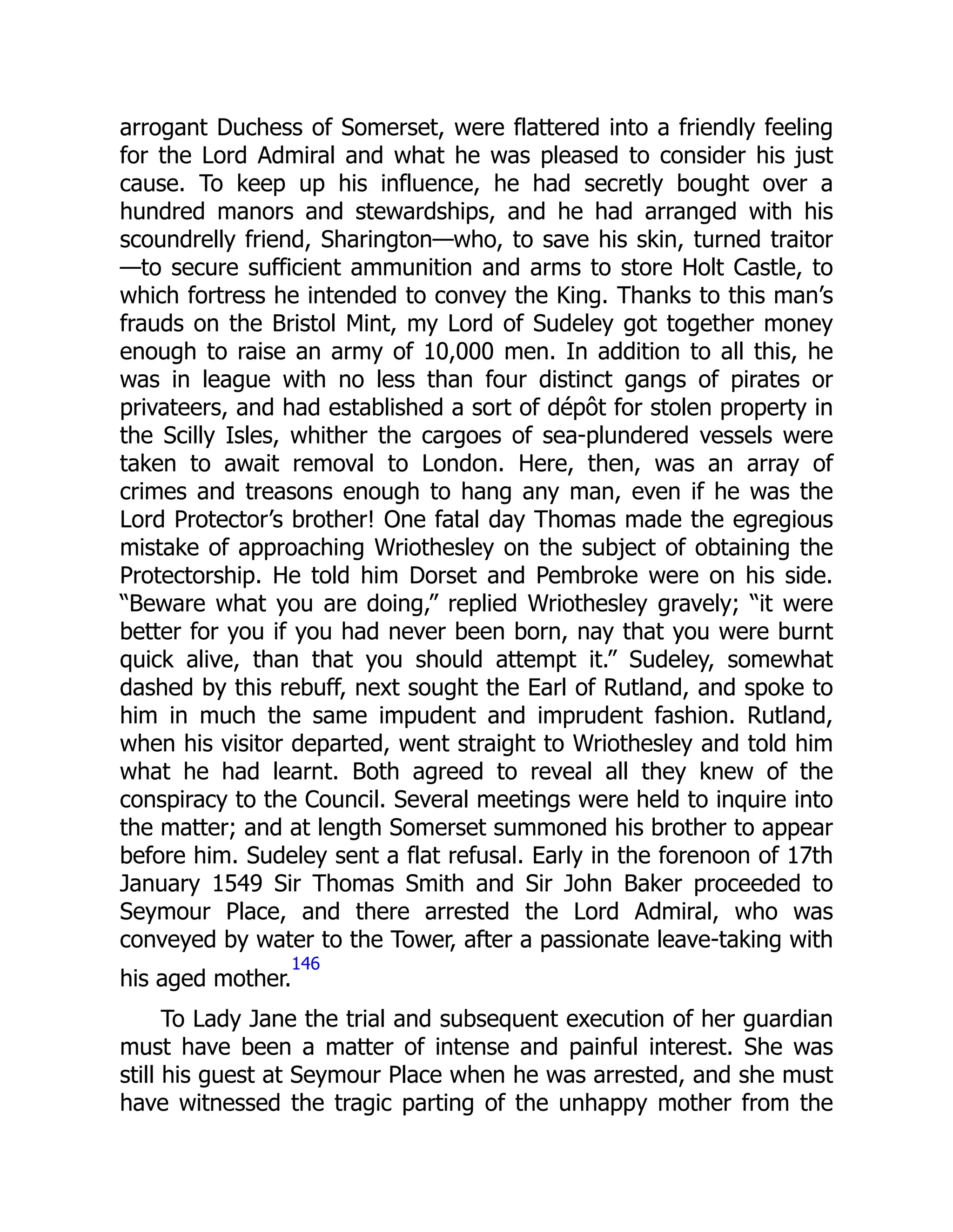 arrogant Duchess of Somerset, were flattered into a friendly feeling
for the Lord Admiral and what he was pleased to consider his just
cause. To keep up his influence, he had secretly bought over a
hundred manors and stewardships, and he had arranged with his
scoundrelly friend, Sharington—who, to save his skin, turned traitor
—to secure sufficient ammunition and arms to store Holt Castle, to
which fortress he intended to convey the King. Thanks to this man’s
frauds on the Bristol Mint, my Lord of Sudeley got together money
enough to raise an army of 10,000 men. In addition to all this, he
was in league with no less than four distinct gangs of pirates or
privateers, and had established a sort of dépôt for stolen property in
the Scilly Isles, whither the cargoes of sea-plundered vessels were
taken to await removal to London. Here, then, was an array of
crimes and treasons enough to hang any man, even if he was the
Lord Protector’s brother! One fatal day Thomas made the egregious
mistake of approaching Wriothesley on the subject of obtaining the
Protectorship. He told him Dorset and Pembroke were on his side.
“Beware what you are doing,” replied Wriothesley gravely; “it were
better for you if you had never been born, nay that you were burnt
quick alive, than that you should attempt it.” Sudeley, somewhat
dashed by this rebuff, next sought the Earl of Rutland, and spoke to
him in much the same impudent and imprudent fashion. Rutland,
when his visitor departed, went straight to Wriothesley and told him
what he had learnt. Both agreed to reveal all they knew of the
conspiracy to the Council. Several meetings were held to inquire into
the matter; and at length Somerset summoned his brother to appear
before him. Sudeley sent a flat refusal. Early in the forenoon of 17th
January 1549 Sir Thomas Smith and Sir John Baker proceeded to
Seymour Place, and there arrested the Lord Admiral, who was
conveyed by water to the Tower, after a passionate leave-taking with
his aged mother.
146
To Lady Jane the trial and subsequent execution of her guardian
must have been a matter of intense and painful interest. She was
still his guest at Seymour Place when he was arrested, and she must
have witnessed the tragic parting of the unhappy mother from the
 