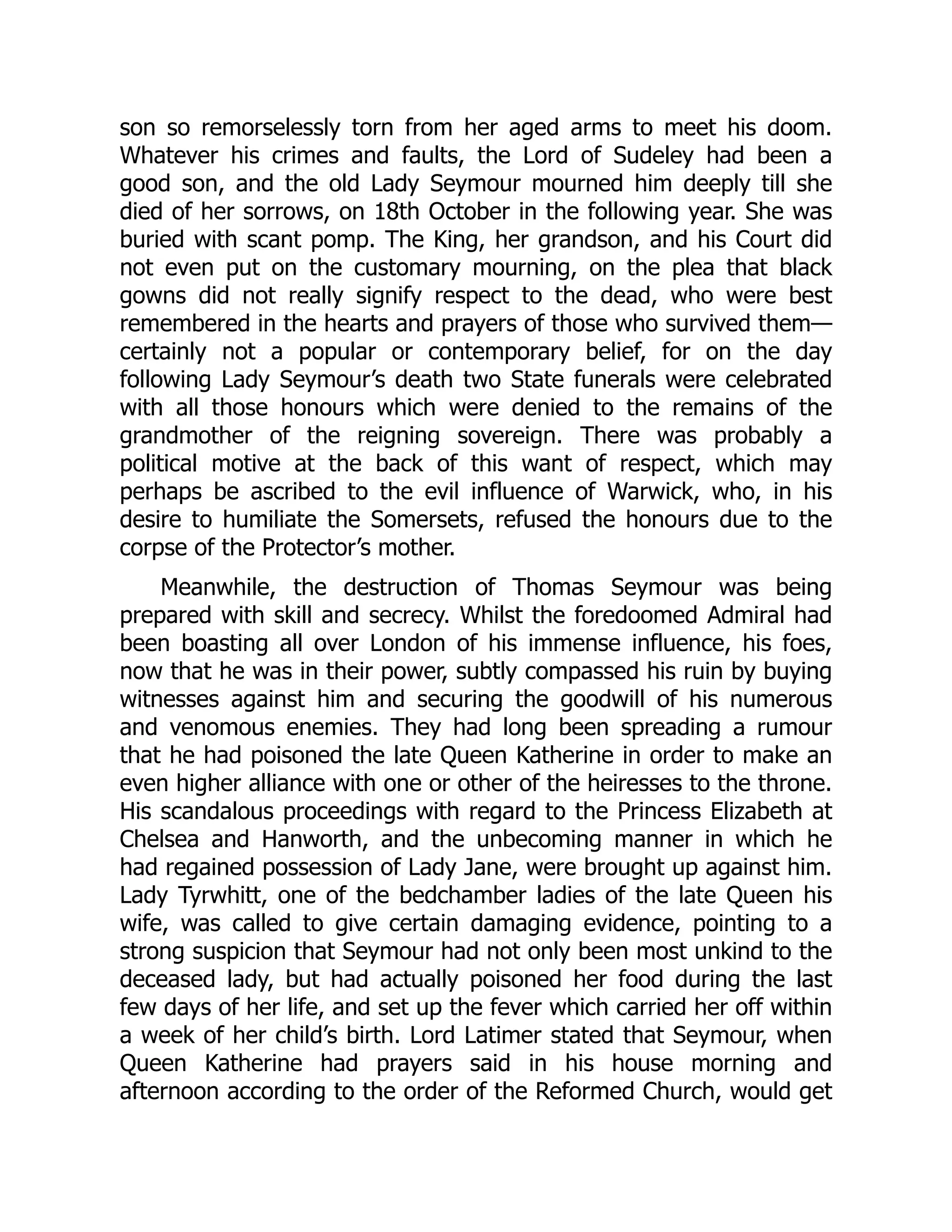 son so remorselessly torn from her aged arms to meet his doom.
Whatever his crimes and faults, the Lord of Sudeley had been a
good son, and the old Lady Seymour mourned him deeply till she
died of her sorrows, on 18th October in the following year. She was
buried with scant pomp. The King, her grandson, and his Court did
not even put on the customary mourning, on the plea that black
gowns did not really signify respect to the dead, who were best
remembered in the hearts and prayers of those who survived them—
certainly not a popular or contemporary belief, for on the day
following Lady Seymour’s death two State funerals were celebrated
with all those honours which were denied to the remains of the
grandmother of the reigning sovereign. There was probably a
political motive at the back of this want of respect, which may
perhaps be ascribed to the evil influence of Warwick, who, in his
desire to humiliate the Somersets, refused the honours due to the
corpse of the Protector’s mother.
Meanwhile, the destruction of Thomas Seymour was being
prepared with skill and secrecy. Whilst the foredoomed Admiral had
been boasting all over London of his immense influence, his foes,
now that he was in their power, subtly compassed his ruin by buying
witnesses against him and securing the goodwill of his numerous
and venomous enemies. They had long been spreading a rumour
that he had poisoned the late Queen Katherine in order to make an
even higher alliance with one or other of the heiresses to the throne.
His scandalous proceedings with regard to the Princess Elizabeth at
Chelsea and Hanworth, and the unbecoming manner in which he
had regained possession of Lady Jane, were brought up against him.
Lady Tyrwhitt, one of the bedchamber ladies of the late Queen his
wife, was called to give certain damaging evidence, pointing to a
strong suspicion that Seymour had not only been most unkind to the
deceased lady, but had actually poisoned her food during the last
few days of her life, and set up the fever which carried her off within
a week of her child’s birth. Lord Latimer stated that Seymour, when
Queen Katherine had prayers said in his house morning and
afternoon according to the order of the Reformed Church, would get
 