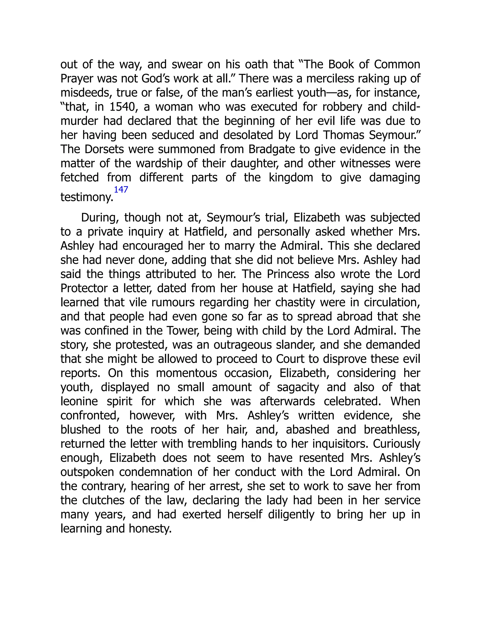 out of the way, and swear on his oath that “The Book of Common
Prayer was not God’s work at all.” There was a merciless raking up of
misdeeds, true or false, of the man’s earliest youth—as, for instance,
“that, in 1540, a woman who was executed for robbery and child-
murder had declared that the beginning of her evil life was due to
her having been seduced and desolated by Lord Thomas Seymour.”
The Dorsets were summoned from Bradgate to give evidence in the
matter of the wardship of their daughter, and other witnesses were
fetched from different parts of the kingdom to give damaging
testimony.
147
During, though not at, Seymour’s trial, Elizabeth was subjected
to a private inquiry at Hatfield, and personally asked whether Mrs.
Ashley had encouraged her to marry the Admiral. This she declared
she had never done, adding that she did not believe Mrs. Ashley had
said the things attributed to her. The Princess also wrote the Lord
Protector a letter, dated from her house at Hatfield, saying she had
learned that vile rumours regarding her chastity were in circulation,
and that people had even gone so far as to spread abroad that she
was confined in the Tower, being with child by the Lord Admiral. The
story, she protested, was an outrageous slander, and she demanded
that she might be allowed to proceed to Court to disprove these evil
reports. On this momentous occasion, Elizabeth, considering her
youth, displayed no small amount of sagacity and also of that
leonine spirit for which she was afterwards celebrated. When
confronted, however, with Mrs. Ashley’s written evidence, she
blushed to the roots of her hair, and, abashed and breathless,
returned the letter with trembling hands to her inquisitors. Curiously
enough, Elizabeth does not seem to have resented Mrs. Ashley’s
outspoken condemnation of her conduct with the Lord Admiral. On
the contrary, hearing of her arrest, she set to work to save her from
the clutches of the law, declaring the lady had been in her service
many years, and had exerted herself diligently to bring her up in
learning and honesty.
 