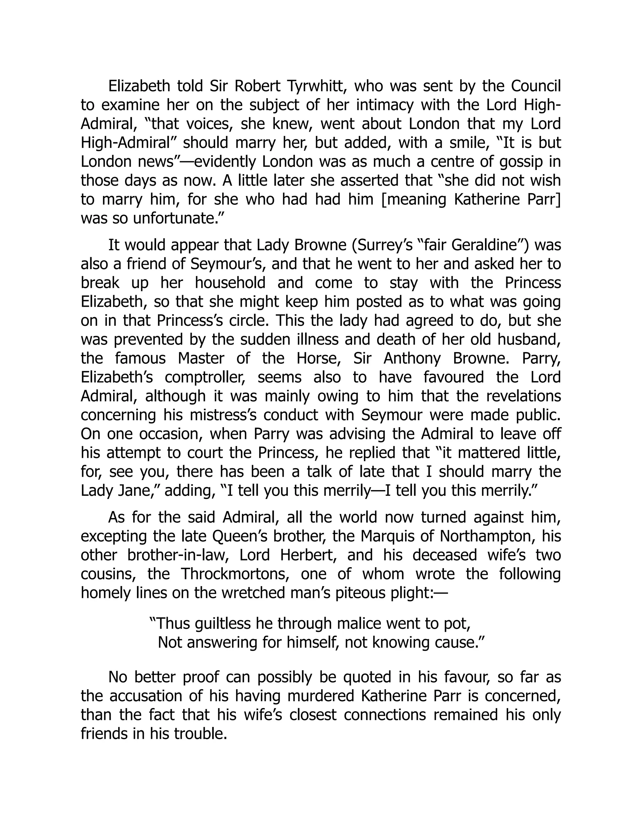 Elizabeth told Sir Robert Tyrwhitt, who was sent by the Council
to examine her on the subject of her intimacy with the Lord High-
Admiral, “that voices, she knew, went about London that my Lord
High-Admiral” should marry her, but added, with a smile, “It is but
London news”—evidently London was as much a centre of gossip in
those days as now. A little later she asserted that “she did not wish
to marry him, for she who had had him [meaning Katherine Parr]
was so unfortunate.”
It would appear that Lady Browne (Surrey’s “fair Geraldine”) was
also a friend of Seymour’s, and that he went to her and asked her to
break up her household and come to stay with the Princess
Elizabeth, so that she might keep him posted as to what was going
on in that Princess’s circle. This the lady had agreed to do, but she
was prevented by the sudden illness and death of her old husband,
the famous Master of the Horse, Sir Anthony Browne. Parry,
Elizabeth’s comptroller, seems also to have favoured the Lord
Admiral, although it was mainly owing to him that the revelations
concerning his mistress’s conduct with Seymour were made public.
On one occasion, when Parry was advising the Admiral to leave off
his attempt to court the Princess, he replied that “it mattered little,
for, see you, there has been a talk of late that I should marry the
Lady Jane,” adding, “I tell you this merrily—I tell you this merrily.”
As for the said Admiral, all the world now turned against him,
excepting the late Queen’s brother, the Marquis of Northampton, his
other brother-in-law, Lord Herbert, and his deceased wife’s two
cousins, the Throckmortons, one of whom wrote the following
homely lines on the wretched man’s piteous plight:—
“Thus guiltless he through malice went to pot,
Not answering for himself, not knowing cause.”
No better proof can possibly be quoted in his favour, so far as
the accusation of his having murdered Katherine Parr is concerned,
than the fact that his wife’s closest connections remained his only
friends in his trouble.
 