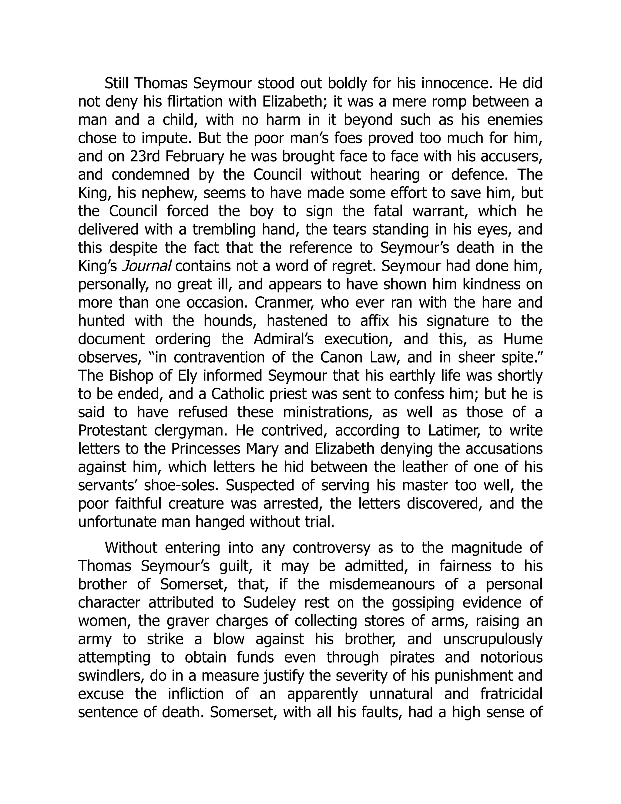 Still Thomas Seymour stood out boldly for his innocence. He did
not deny his flirtation with Elizabeth; it was a mere romp between a
man and a child, with no harm in it beyond such as his enemies
chose to impute. But the poor man’s foes proved too much for him,
and on 23rd February he was brought face to face with his accusers,
and condemned by the Council without hearing or defence. The
King, his nephew, seems to have made some effort to save him, but
the Council forced the boy to sign the fatal warrant, which he
delivered with a trembling hand, the tears standing in his eyes, and
this despite the fact that the reference to Seymour’s death in the
King’s Journal contains not a word of regret. Seymour had done him,
personally, no great ill, and appears to have shown him kindness on
more than one occasion. Cranmer, who ever ran with the hare and
hunted with the hounds, hastened to affix his signature to the
document ordering the Admiral’s execution, and this, as Hume
observes, “in contravention of the Canon Law, and in sheer spite.”
The Bishop of Ely informed Seymour that his earthly life was shortly
to be ended, and a Catholic priest was sent to confess him; but he is
said to have refused these ministrations, as well as those of a
Protestant clergyman. He contrived, according to Latimer, to write
letters to the Princesses Mary and Elizabeth denying the accusations
against him, which letters he hid between the leather of one of his
servants’ shoe-soles. Suspected of serving his master too well, the
poor faithful creature was arrested, the letters discovered, and the
unfortunate man hanged without trial.
Without entering into any controversy as to the magnitude of
Thomas Seymour’s guilt, it may be admitted, in fairness to his
brother of Somerset, that, if the misdemeanours of a personal
character attributed to Sudeley rest on the gossiping evidence of
women, the graver charges of collecting stores of arms, raising an
army to strike a blow against his brother, and unscrupulously
attempting to obtain funds even through pirates and notorious
swindlers, do in a measure justify the severity of his punishment and
excuse the infliction of an apparently unnatural and fratricidal
sentence of death. Somerset, with all his faults, had a high sense of
 