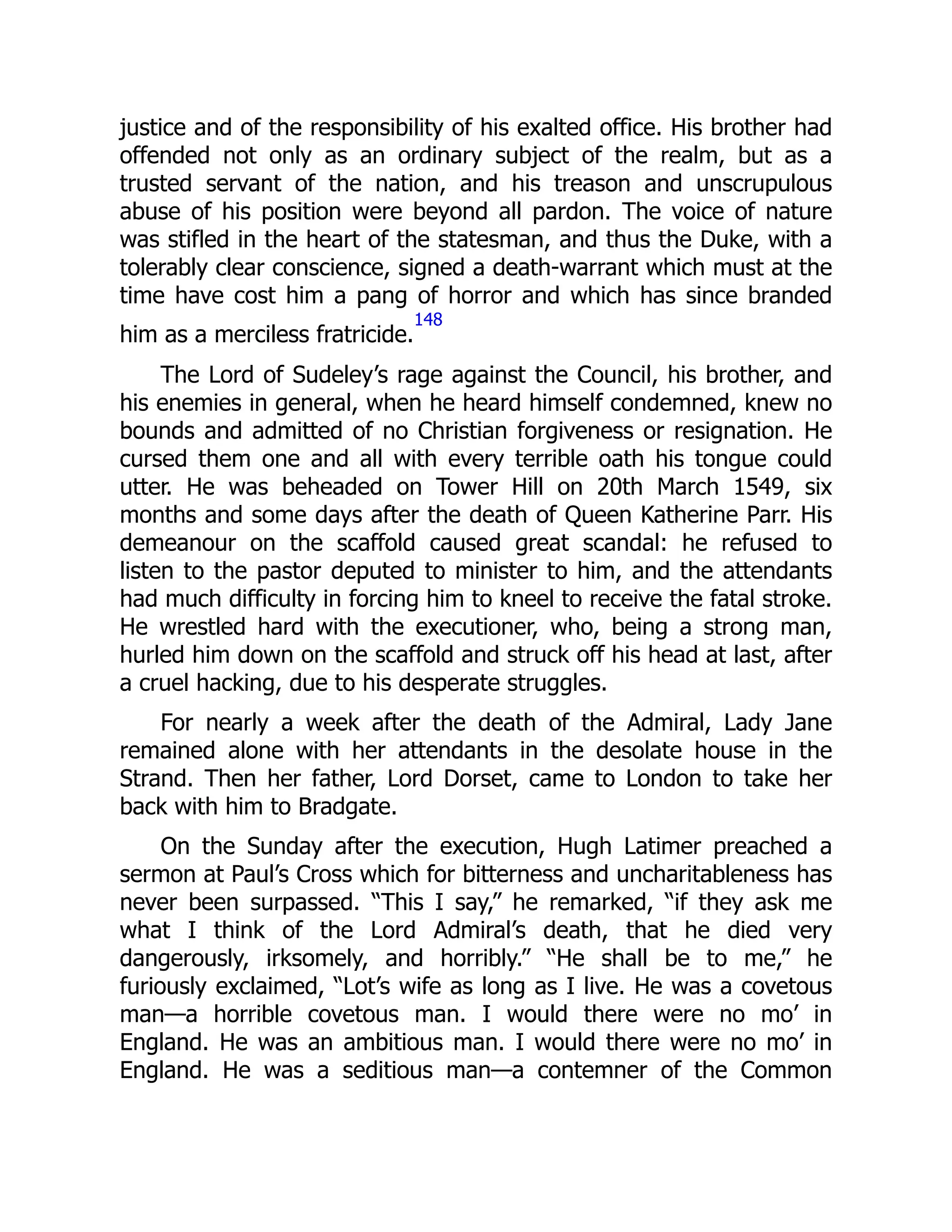justice and of the responsibility of his exalted office. His brother had
offended not only as an ordinary subject of the realm, but as a
trusted servant of the nation, and his treason and unscrupulous
abuse of his position were beyond all pardon. The voice of nature
was stifled in the heart of the statesman, and thus the Duke, with a
tolerably clear conscience, signed a death-warrant which must at the
time have cost him a pang of horror and which has since branded
him as a merciless fratricide.
148
The Lord of Sudeley’s rage against the Council, his brother, and
his enemies in general, when he heard himself condemned, knew no
bounds and admitted of no Christian forgiveness or resignation. He
cursed them one and all with every terrible oath his tongue could
utter. He was beheaded on Tower Hill on 20th March 1549, six
months and some days after the death of Queen Katherine Parr. His
demeanour on the scaffold caused great scandal: he refused to
listen to the pastor deputed to minister to him, and the attendants
had much difficulty in forcing him to kneel to receive the fatal stroke.
He wrestled hard with the executioner, who, being a strong man,
hurled him down on the scaffold and struck off his head at last, after
a cruel hacking, due to his desperate struggles.
For nearly a week after the death of the Admiral, Lady Jane
remained alone with her attendants in the desolate house in the
Strand. Then her father, Lord Dorset, came to London to take her
back with him to Bradgate.
On the Sunday after the execution, Hugh Latimer preached a
sermon at Paul’s Cross which for bitterness and uncharitableness has
never been surpassed. “This I say,” he remarked, “if they ask me
what I think of the Lord Admiral’s death, that he died very
dangerously, irksomely, and horribly.” “He shall be to me,” he
furiously exclaimed, “Lot’s wife as long as I live. He was a covetous
man—a horrible covetous man. I would there were no mo’ in
England. He was an ambitious man. I would there were no mo’ in
England. He was a seditious man—a contemner of the Common
 