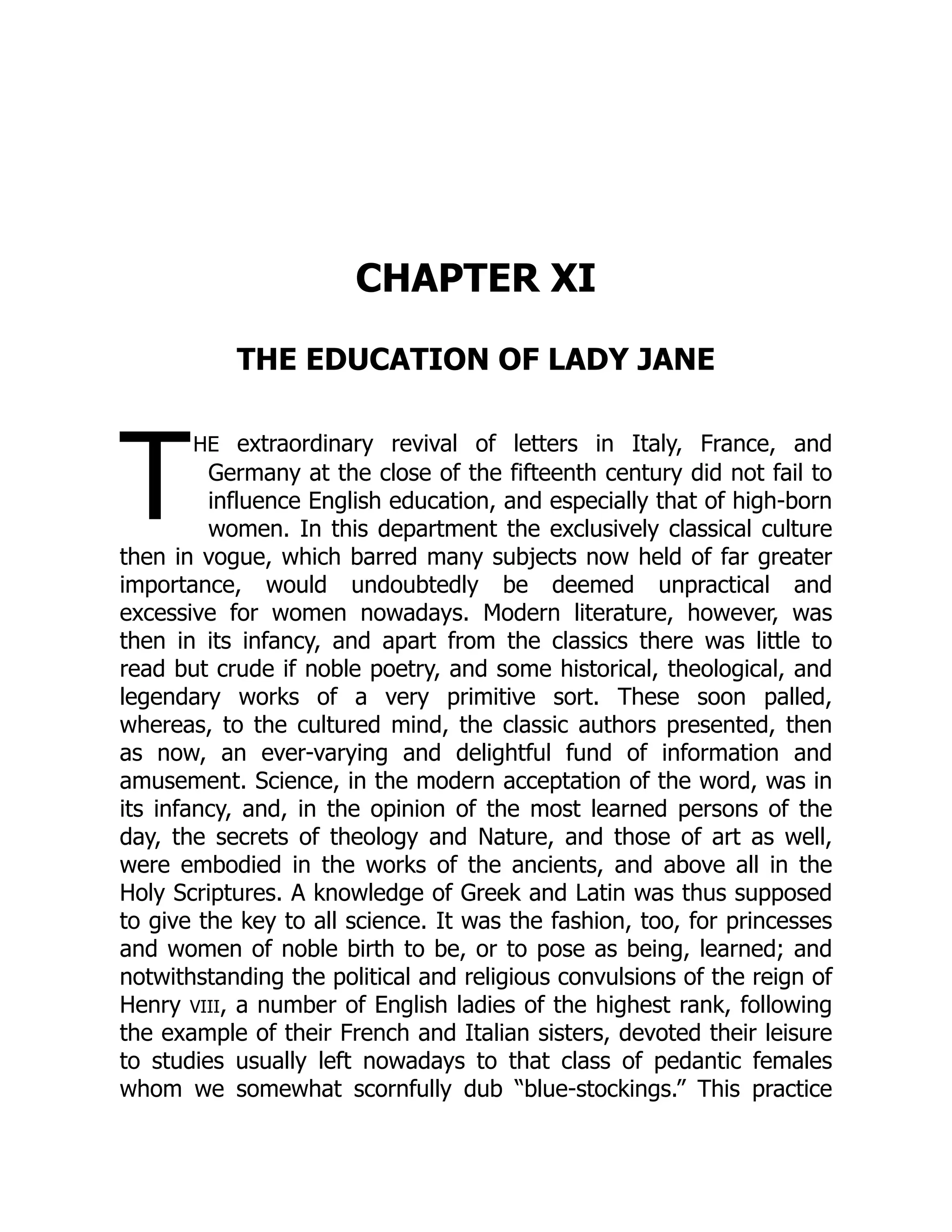 T
CHAPTER XI
THE EDUCATION OF LADY JANE
he extraordinary revival of letters in Italy, France, and
Germany at the close of the fifteenth century did not fail to
influence English education, and especially that of high-born
women. In this department the exclusively classical culture
then in vogue, which barred many subjects now held of far greater
importance, would undoubtedly be deemed unpractical and
excessive for women nowadays. Modern literature, however, was
then in its infancy, and apart from the classics there was little to
read but crude if noble poetry, and some historical, theological, and
legendary works of a very primitive sort. These soon palled,
whereas, to the cultured mind, the classic authors presented, then
as now, an ever-varying and delightful fund of information and
amusement. Science, in the modern acceptation of the word, was in
its infancy, and, in the opinion of the most learned persons of the
day, the secrets of theology and Nature, and those of art as well,
were embodied in the works of the ancients, and above all in the
Holy Scriptures. A knowledge of Greek and Latin was thus supposed
to give the key to all science. It was the fashion, too, for princesses
and women of noble birth to be, or to pose as being, learned; and
notwithstanding the political and religious convulsions of the reign of
Henry VIII, a number of English ladies of the highest rank, following
the example of their French and Italian sisters, devoted their leisure
to studies usually left nowadays to that class of pedantic females
whom we somewhat scornfully dub “blue-stockings.” This practice
 