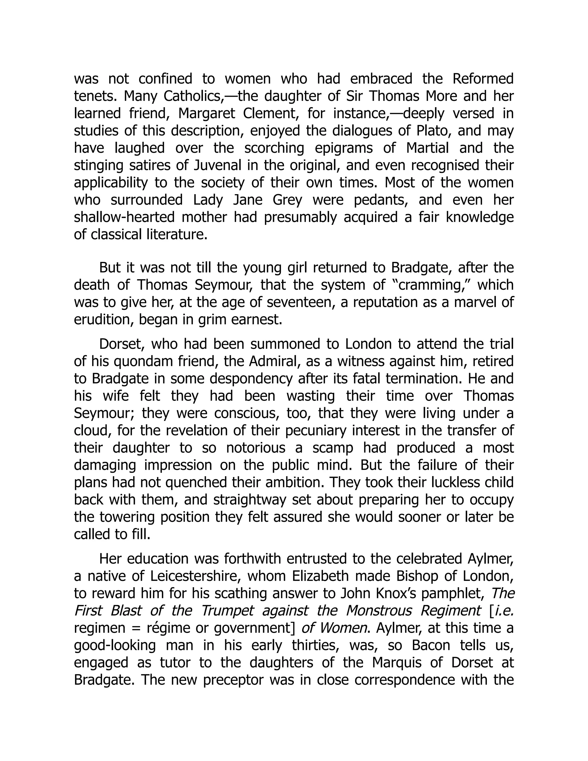was not confined to women who had embraced the Reformed
tenets. Many Catholics,—the daughter of Sir Thomas More and her
learned friend, Margaret Clement, for instance,—deeply versed in
studies of this description, enjoyed the dialogues of Plato, and may
have laughed over the scorching epigrams of Martial and the
stinging satires of Juvenal in the original, and even recognised their
applicability to the society of their own times. Most of the women
who surrounded Lady Jane Grey were pedants, and even her
shallow-hearted mother had presumably acquired a fair knowledge
of classical literature.
But it was not till the young girl returned to Bradgate, after the
death of Thomas Seymour, that the system of “cramming,” which
was to give her, at the age of seventeen, a reputation as a marvel of
erudition, began in grim earnest.
Dorset, who had been summoned to London to attend the trial
of his quondam friend, the Admiral, as a witness against him, retired
to Bradgate in some despondency after its fatal termination. He and
his wife felt they had been wasting their time over Thomas
Seymour; they were conscious, too, that they were living under a
cloud, for the revelation of their pecuniary interest in the transfer of
their daughter to so notorious a scamp had produced a most
damaging impression on the public mind. But the failure of their
plans had not quenched their ambition. They took their luckless child
back with them, and straightway set about preparing her to occupy
the towering position they felt assured she would sooner or later be
called to fill.
Her education was forthwith entrusted to the celebrated Aylmer,
a native of Leicestershire, whom Elizabeth made Bishop of London,
to reward him for his scathing answer to John Knox’s pamphlet, The
First Blast of the Trumpet against the Monstrous Regiment [i.e.
regimen = régime or government] of Women. Aylmer, at this time a
good-looking man in his early thirties, was, so Bacon tells us,
engaged as tutor to the daughters of the Marquis of Dorset at
Bradgate. The new preceptor was in close correspondence with the
 