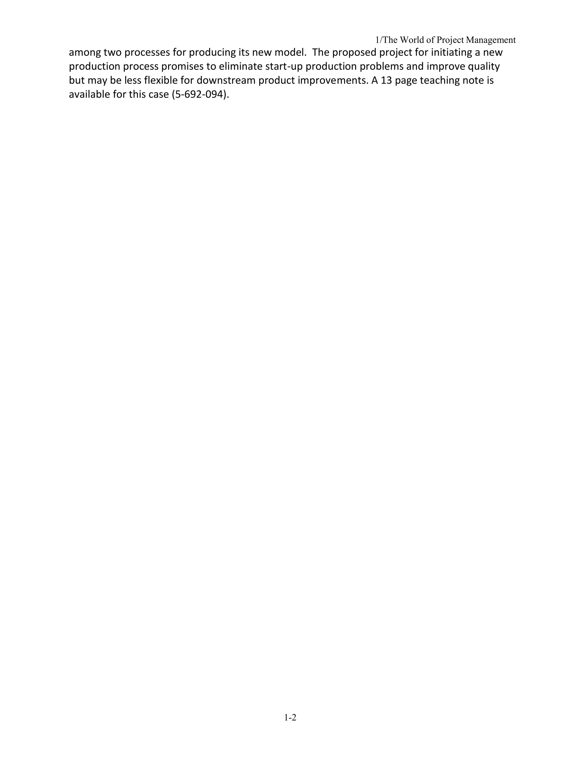 1/The World of Project Management
1-2
among two processes for producing its new model. The proposed project for initiating a new
production process promises to eliminate start-up production problems and improve quality
but may be less flexible for downstream product improvements. A 13 page teaching note is
available for this case (5-692-094).
 