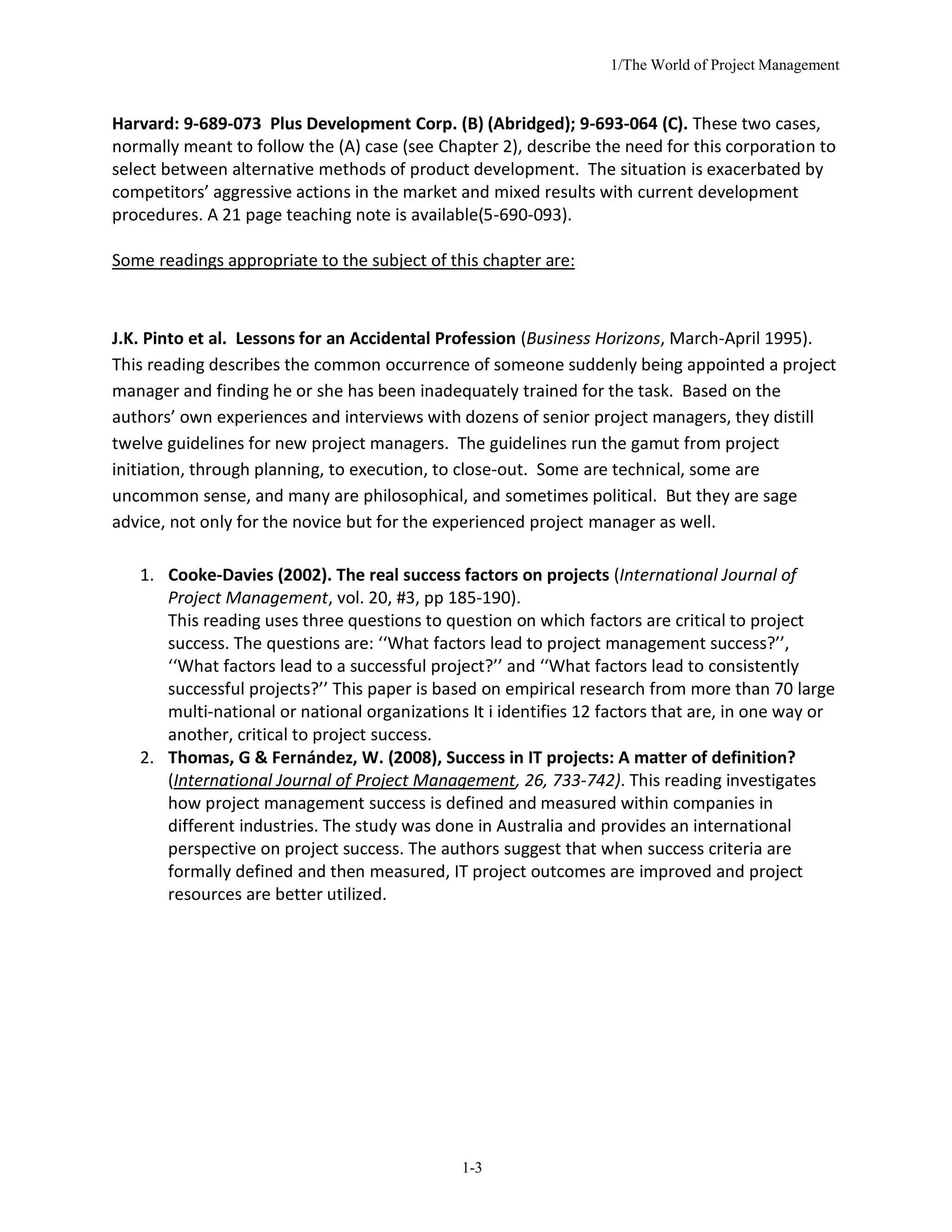 1/The World of Project Management
1-3
Harvard: 9-689-073 Plus Development Corp. (B) (Abridged); 9-693-064 (C). These two cases,
normally meant to follow the (A) case (see Chapter 2), describe the need for this corporation to
select between alternative methods of product development. The situation is exacerbated by
competitors’ aggressive actions in the market and mixed results with current development
procedures. A 21 page teaching note is available(5-690-093).
Some readings appropriate to the subject of this chapter are:
J.K. Pinto et al. Lessons for an Accidental Profession (Business Horizons, March-April 1995).
This reading describes the common occurrence of someone suddenly being appointed a project
manager and finding he or she has been inadequately trained for the task. Based on the
authors’ own experiences and interviews with dozens of senior project managers, they distill
twelve guidelines for new project managers. The guidelines run the gamut from project
initiation, through planning, to execution, to close-out. Some are technical, some are
uncommon sense, and many are philosophical, and sometimes political. But they are sage
advice, not only for the novice but for the experienced project manager as well.
1. Cooke-Davies (2002). The real success factors on projects (International Journal of
Project Management, vol. 20, #3, pp 185-190).
This reading uses three questions to question on which factors are critical to project
success. The questions are: ‘‘What factors lead to project management success?’’,
‘‘What factors lead to a successful project?’’ and ‘‘What factors lead to consistently
successful projects?’’ This paper is based on empirical research from more than 70 large
multi-national or national organizations It i identifies 12 factors that are, in one way or
another, critical to project success.
2. Thomas, G & Fernández, W. (2008), Success in IT projects: A matter of definition?
(International Journal of Project Management, 26, 733-742). This reading investigates
how project management success is defined and measured within companies in
different industries. The study was done in Australia and provides an international
perspective on project success. The authors suggest that when success criteria are
formally defined and then measured, IT project outcomes are improved and project
resources are better utilized.
 