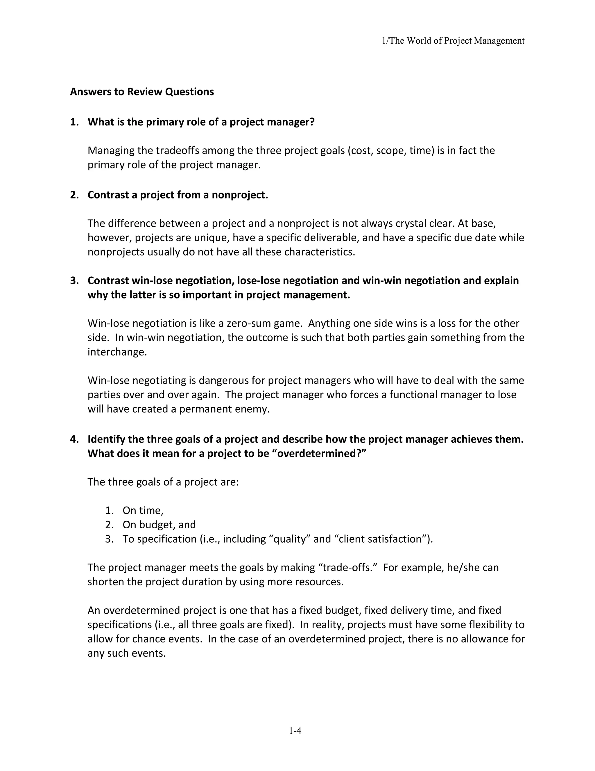 1/The World of Project Management
1-4
Answers to Review Questions
1. What is the primary role of a project manager?
Managing the tradeoffs among the three project goals (cost, scope, time) is in fact the
primary role of the project manager.
2. Contrast a project from a nonproject.
The difference between a project and a nonproject is not always crystal clear. At base,
however, projects are unique, have a specific deliverable, and have a specific due date while
nonprojects usually do not have all these characteristics.
3. Contrast win-lose negotiation, lose-lose negotiation and win-win negotiation and explain
why the latter is so important in project management.
Win-lose negotiation is like a zero-sum game. Anything one side wins is a loss for the other
side. In win-win negotiation, the outcome is such that both parties gain something from the
interchange.
Win-lose negotiating is dangerous for project managers who will have to deal with the same
parties over and over again. The project manager who forces a functional manager to lose
will have created a permanent enemy.
4. Identify the three goals of a project and describe how the project manager achieves them.
What does it mean for a project to be “overdetermined?”
The three goals of a project are:
1. On time,
2. On budget, and
3. To specification (i.e., including “quality” and “client satisfaction”).
The project manager meets the goals by making “trade-offs.” For example, he/she can
shorten the project duration by using more resources.
An overdetermined project is one that has a fixed budget, fixed delivery time, and fixed
specifications (i.e., all three goals are fixed). In reality, projects must have some flexibility to
allow for chance events. In the case of an overdetermined project, there is no allowance for
any such events.
 