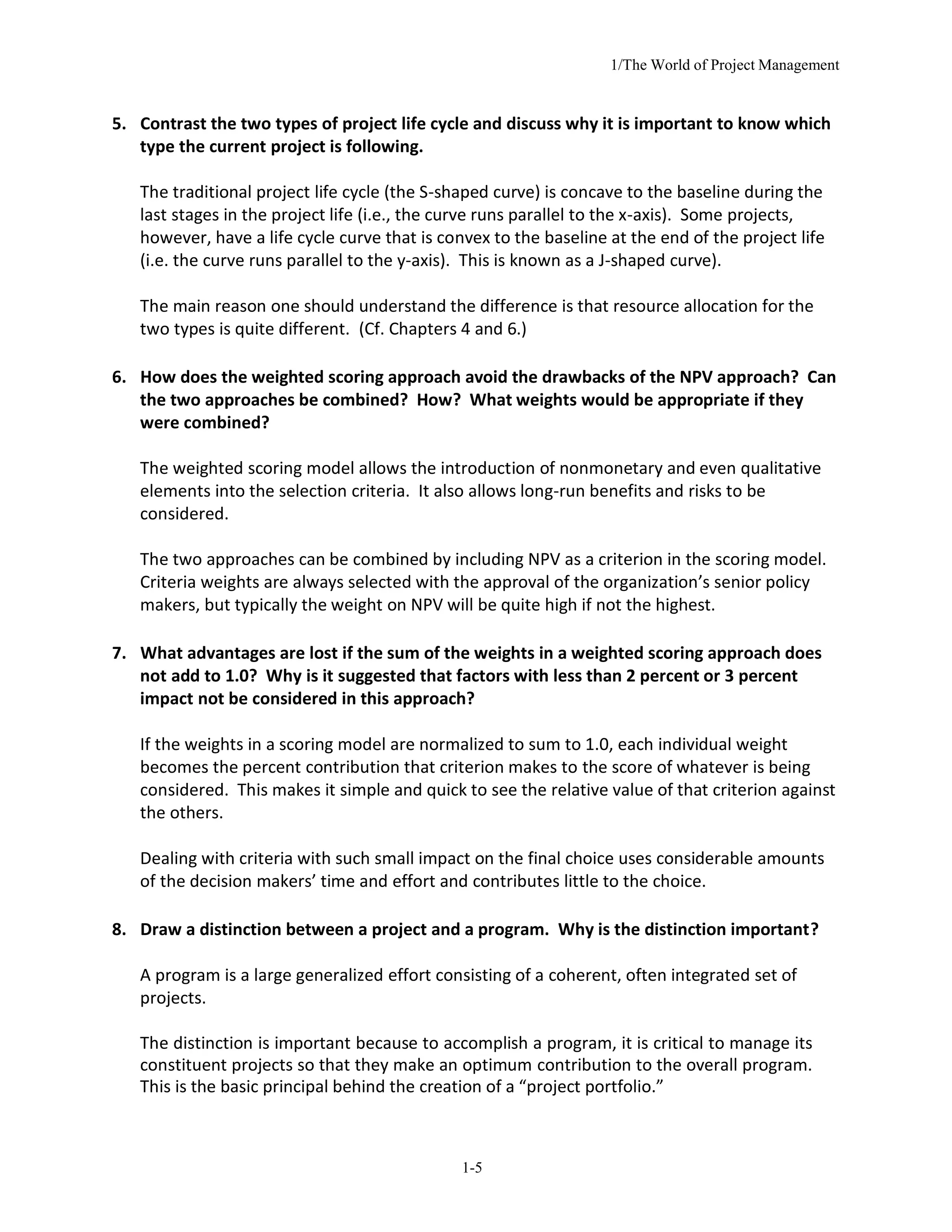 1/The World of Project Management
1-5
5. Contrast the two types of project life cycle and discuss why it is important to know which
type the current project is following.
The traditional project life cycle (the S-shaped curve) is concave to the baseline during the
last stages in the project life (i.e., the curve runs parallel to the x-axis). Some projects,
however, have a life cycle curve that is convex to the baseline at the end of the project life
(i.e. the curve runs parallel to the y-axis). This is known as a J-shaped curve).
The main reason one should understand the difference is that resource allocation for the
two types is quite different. (Cf. Chapters 4 and 6.)
6. How does the weighted scoring approach avoid the drawbacks of the NPV approach? Can
the two approaches be combined? How? What weights would be appropriate if they
were combined?
The weighted scoring model allows the introduction of nonmonetary and even qualitative
elements into the selection criteria. It also allows long-run benefits and risks to be
considered.
The two approaches can be combined by including NPV as a criterion in the scoring model.
Criteria weights are always selected with the approval of the organization’s senior policy
makers, but typically the weight on NPV will be quite high if not the highest.
7. What advantages are lost if the sum of the weights in a weighted scoring approach does
not add to 1.0? Why is it suggested that factors with less than 2 percent or 3 percent
impact not be considered in this approach?
If the weights in a scoring model are normalized to sum to 1.0, each individual weight
becomes the percent contribution that criterion makes to the score of whatever is being
considered. This makes it simple and quick to see the relative value of that criterion against
the others.
Dealing with criteria with such small impact on the final choice uses considerable amounts
of the decision makers’ time and effort and contributes little to the choice.
8. Draw a distinction between a project and a program. Why is the distinction important?
A program is a large generalized effort consisting of a coherent, often integrated set of
projects.
The distinction is important because to accomplish a program, it is critical to manage its
constituent projects so that they make an optimum contribution to the overall program.
This is the basic principal behind the creation of a “project portfolio.”
 