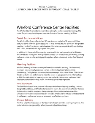 Jessica N. Zurawicz
LEFTBOUND REPORT WITH INFORMATIONAL TABLE*
Wexford Conference Center Facilities
The Wexford Conference Center is an ideal setting for conferences and meetings. The
center features comfortable guest rooms and state-of-the-art meeting facilities.
Guest Accommodations
The Wexford Conference Center has 105 guest rooms, including 50 rooms with king
beds, 40 rooms with two queen beds, and 15 two-room suites. All rooms are designed to
meet the needs of conference participants and include spacious desks with comfortable
desk chairs, voice mail, and high-speed data ports.
In addition to the on-site fitness center, extensive fitness and recreational facilities are
availableat the nearby Oak Park SportsPlex. Guests can access tennis, swimming, walking
trails, and a host of other activities with less than a five-minute ride on the free Wexford
shuttle.
Meeting Facilities
Wexford meeting facilities create a perfect environment for learning. The functional
rooms are ergonomically designedand are aesthetically pleasingto maximize
productivity. Ceiling height in the meeting rooms ranges from 10 to 18 feet. The space is
flexible so that it can be tailored to meet the needs of groups as small as 10 or as large
as 350. Five basic types of meeting rooms are available: boardroom, ballroom, fixed
classroom, computer-training room, and multipurpose meeting rooms.
Nord Boardroom
The Nord Boardroom is the ultimate in luxury—featuring mahogany paneling, custom-
designed board table, and fine leather executive chairs. It is a world-class facility that can
deliver and/or receive programs via the Internet, video-conferencing, or satellite.
Simultaneous translation capabilities are available. The Boardroom has a white board and
virtually every audiovisual resource requested for effective meetings.
Wexford Ballroom
The four-salon flexibledesign of the Wexford Ballroom provides a variety of options. The
entire ballroom can be used for a function, or the flexible walls can
 