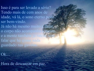 Isso é para ser levado a sério? Tendo mais de cem anos de idade, vá lá, o sono eterno pode ser bem-vindo. Já não há mesmo muito a fazer, o corpo não acompanha a mente, e a mente também já rateia, sem falar que há quase nada guardado nas gavetas.  Ok.... Hora de descansar em paz. 