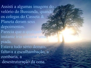 Assisti a algumas imagens do velório do Bussunda, quando os colegas do Casseta & Planeta deram seus depoimentos. Parecia que a qualquer instante iria estourar uma piada. Estava tudo sério demais, faltava a esculhambação, a zombaria, a desestruturação da cena. 