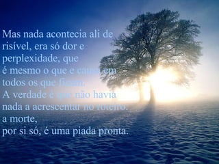 Mas nada acontecia ali de risível, era só dor e perplexidade, que  é mesmo o que e causa em todos os que ficam. A verdade é que não havia nada a acrescentar no roteiro: a morte,  por si só, é uma piada pronta. 