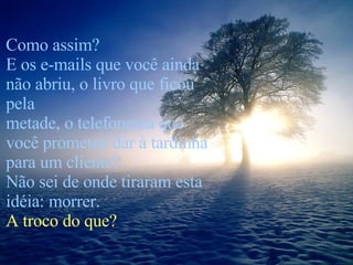 Como assim? E os e-mails que você ainda não abriu, o livro que ficou pela  metade, o telefonema que você prometeu dar à tardinha para um cliente? Não sei de onde tiraram esta idéia: morrer.  A troco do que? 