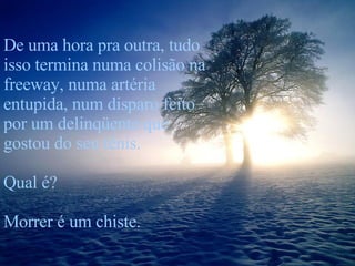 De uma hora pra outra, tudo isso termina numa colisão na freeway, numa artéria entupida, num disparo feito por um delinqüente que gostou do seu tênis. Qual é?  Morrer é um chiste. 