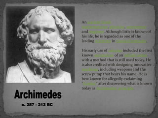 An ancient Greek
mathematician, physicist, astronomer
and engineer. Although little is known of
his life, he is regarded as one of the
leading scientists in classical antiquity.
His early use of calculus included the first
known summation of an infinite series
with a method that is still used today. He
is also credited with designing innovative
machines, including weapons and the
screw pump that bears his name. He is
best known for allegedly exclaiming
"Eureka!" after discovering what is known
today as Archimedes' principle.
 