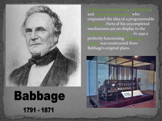 English mathematician, philosopher,
and mechanical engineer who
originated the idea of a programmable
computer. Parts of his uncompleted
mechanisms are on display in the
London Science Museum. In 1991 a
perfectly functioning difference
engine was constructed from
Babbage's original plans.
 