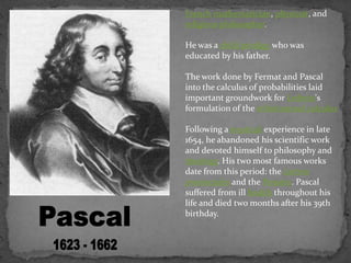 French mathematician, physicist, and
religious philosopher.
He was a child prodigy who was
educated by his father.
The work done by Fermat and Pascal
into the calculus of probabilities laid
important groundwork for Leibniz's
formulation of the infinitesimal calculus
Following a mystical experience in late
1654, he abandoned his scientific work
and devoted himself to philosophy and
theology. His two most famous works
date from this period: the Lettres
provinciales and the Pensées. Pascal
suffered from ill health throughout his
life and died two months after his 39th
birthday.
 