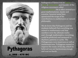 Pythagoras of Samos was an Ionian
(Greek) philosopher and founder of the
religious movement called
Pythagoreanism. He is often revered as a
great mathematician, mystic and
scientist; however some have
questioned the scope of his
contributions to mathematics or natural
philosophy.
We do know that Pythagoras and his
students believed that everything was
related to mathematics and that
numbers were the ultimate reality
and, through mathematics, everything
could be predicted and measured in
rhythmic patterns or cycles. The
Pythagoreans were musicians as well as
mathematicians. Pythagoras wanted to
improve the music of his day, which he
believed was not harmonious enough
and was too hectic.
 