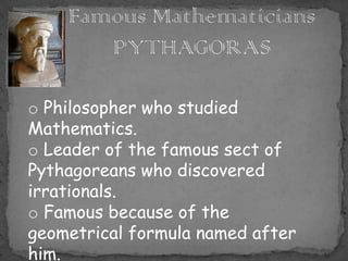 o Philosopher who studied
Mathematics.
o Leader of the famous sect of
Pythagoreans who discovered
irrationals.
o Famous because of the
geometrical formula named after
him.
 