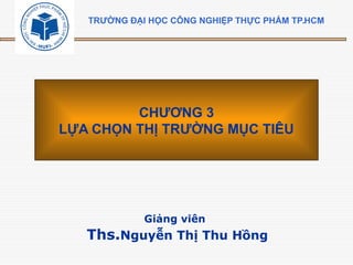 Giảng viên
Ths.Nguyễn Thị Thu Hồng
CHƯƠNG 3
LỰA CHỌN THỊ TRƯỜNG MỤC TIÊU
TRƯỜNG ĐẠI HỌC CÔNG NGHIỆP THỰC PHẨM TP.HCM
 