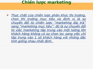 Chiến lược marketing
 Thực chất của chiến lược phân khúc thị trường,
chọn thị trường mục tiêu và định vị là sự
chuyển đổi từ chiến lược “marketing đại trà”
sang “marketing mục tiêu”: đó là sự chuyển đổi
từ việc marketing tập trung vào một lượng lớn
khách hàng không có sự chọn lọc sang việc chỉ
tập trung vào 1 số khách hàng với những đặc
tính giống nhau nhất định.
 