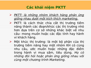 Các khái niệm PKTT
 PKTT: là những nhóm khách hàng phản ứng
giống nhau dưới một kích thích marketing.
 PKTT: là cách thức chia cắt thị trường tiềm
năng thành các đoạn/khúc các thị trường nhỏ
hơn dựa trên cơ sở những khác biệt về nhu
cầu- mong muốn hoặc các đặc tính hay hành
vi khách hàng.
 Một khúc thị trường: là một bộ phận của thị
trường tiềm năng hay một nhóm KH có cùng
nhu cầu, ước muốn hoặc những đặc điểm
trong hành vi mua sắm, tiêu dùng. Họ có
những đòi hỏi hoặc phản ứng giống nhau với
cùng một chương trình Marketing.
 