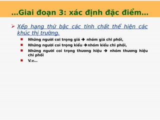 …Giai đoạn 3: xác định đặc điểm…
 Xếp hạng thứ bậc các tính chất thể hiện các
khúc thị trường.
 Những người coi trọng giá  nhóm giá chi phối,
 Những người coi trọng kiểu nhóm kiểu chi phối,
 Những người coi trọng thương hiệu  nhóm thương hiệu
chi phối
 V.v…
 